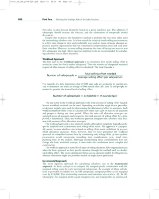 firm sales. A sales forecast should be based on a given salesforce size. The addition of
salespeople should increase the forecast, and the elimination of salespeople should
decrease it.
Despite this weakness, the breakdown method is probably the one most often used
for determining salesforce size. It is best suited for relatively stable selling environments
in which sales change in slow and predictable ways and no major strategic changes are
planned and for organizations that use commission compensation plans and keep their
fixed costs low. However, in many selling situations the costs of having too many or too
few salespeople are high. More rigorous analytical tools are recommended for calculat-
ing salesforce size in these situations.
Workload Approach
The first step in the workload approach is to determine how much selling effort is
needed to cover the firm’s market adequately. Then the number of salespeople required
to provide this amount of selling effort is calculated. The basic formula is
Number of salespeople 
Total selling effort needed
Average selling effort per salesperson
For example, if a firm determines that 37,500 sales calls are needed in its market area
and a salesperson can make an average of 500 annual sales calls, then 75 salespeople are
needed to provide the desired level of selling effort:
Number of salespeople  37,500/500  75 salespeople
The key factor in the workload approach is the total amount of selling effort needed.
Several workload methods can be used, depending on whether single factor, portfolio,
or decision models were used for determining the allocation of effort to accounts. Each
workload method offers a way to calculate how many sales calls to make to all accounts
and prospects during any time period. When the sales call allocation strategies are
summed across all accounts and prospects, the total amount of selling effort for a time
period is determined. Thus, the workload approach integrates the salesforce size deci-
sion with account effort allocation strategies.
The workload approach is also relatively simple, although its simplicity depends on the
specific method used to determine total selling effort needs. The approach is conceptu-
ally sound, because salesforce size is based on selling effort needs established by account
effort allocation decisions. Note, however, that we have presented the workload
approach in a simplified manner here by considering only selling effort. A more realistic
presentation would incorporate nonselling time considerations (e.g., travel time,
planning time) in the analysis. Although incorporating these considerations does not
change the basic workload concept, it does make the calculations more complex and
cumbersome.
The workload approach is suited for all types of selling situations. Sales organizations can
adapt the basic approach to their specific situation through the method used to calculate
total selling effort. The most sophisticated firms can use decision models for this purpose,
whereas other firms might use portfolio models or single factor approaches.
Incremental Approach
The most rigorous approach for calculating salesforce size is the incremental
approach. Its basic concept is to compare the marginal profit contribution with the
marginal selling costs for each incremental salesperson. An example of these calcula-
tions is provided in Exhibit 4.4. At 100 salespeople, marginal profits exceed marginal
costs by $10,000. This relationship continues until salesforce size reaches 102. At 102
salespeople, the marginal profit equals marginal cost, and total profits are maximized.
100 Part Two Defining the Strategic Role of the Sales Function
31451_04_ch4_p079-126.qxd 15/03/05 20:26 PM Page 100
 