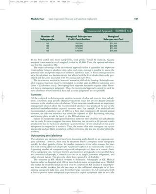 If the firm added one more salesperson, total profits would be reduced, because
marginal costs would exceed marginal profits by $5,000. Thus, the optimal salesforce
size for this example is 102.
The major advantage of the incremental approach is that it quantifies the important
relationships between salesforce size, sales, and costs, making it possible to assess the
potential sales and profit impacts of different salesforce sizes. It forces management to
view the salesforce size decision as one that affects both the level of sales that can be gen-
erated and the costs associated with producing each sales level.
The incremental method is, however, somewhat difficult to develop. Relatively com-
plex response functions must be formulated to predict sales at different salesforce sizes
(sales  f [salesforce size]). Developing these response functions requires either histor-
ical data or management judgment. Thus, the incremental approach cannot be used for
new salesforces where historical data and accurate judgments are not possible.
Turnover
All the analytical tools incorporate various elements of sales and costs in their calcula-
tions. Therefore, they directly address productivity issues but do not directly consider
turnover in the salesforce size calculations. When turnover considerations are important,
management should adjust the recommended salesforce size produced by any of the
analytical methods to reflect expected turnover rates. For example, if an analytical tool
recommended a salesforce size of 100 for a firm that experiences 20 percent annual
turnover, the effective salesforce size should be adjusted to 120. Recruiting, selecting,
and training plans should be based on the 120 salesforce size.
Failure to incorporate anticipated salesforce turnover into salesforce size calculations
can be costly. Evidence suggests that many firms may lose as much as 10 percent in sales
productivity due to the loss in sales from vacant territories or low initial sales when a new
salesperson is assigned to a territory. Thus, the sooner that sales managers can replace
salespeople and get them productive in their territories, the less loss in sales within the
territory.
Outsourcing the Salesforce
The salesforce size decisions we have been discussing apply directly to an ongoing com-
pany salesforce. However, there may be situations where a company needs salespeople
quickly, for short periods of time, for smaller customers, or for other reasons, but does
not want to hire additional salespeople. An attractive option is to outsource the salesforce.
A growing number of companies can provide salespeople to a firm on a contract basis.
These salespeople only represent the firm and customers are typically not aware that these
are contracted salespeople. Contracts can vary as to length, customer assignment, and
other relevant factors. This gives the client firm a great deal of flexibility.
The situation at GE Medical Systems is illustrative. Salespeople at GE Medical
Systems called on hospitals with 100 or more beds in major metropolitan areas. This left
the market for smaller hospitals in rural areas to competitors. GE decided it needed pur-
sue these smaller markets, but did not want to hire additional salespeople or to have
existing salespeople take time away from their large customers. So, GE contracted with
a firm to provide seven salespeople experienced in capital equipment sales to serve the
Module Four Sales Organization Structure and Salesforce Deployment 101
Incremental Approach EXHIBIT 4.4
Number of Marginal Salesperson Marginal
Salespeople Profit Contribution Salesperson Cost
100 $85,000 $75,000
101 $80,000 $75,000
102 $75,000 $75,000
103 $70,000 $75,000
31451_04_ch4_p079-126.qxd 15/03/05 20:26 PM Page 101
 