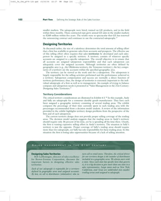 smaller markets. The salespeople were hired, trained on GE products, and in the field
within three months. These contracted reps grew annual GE sales in the smaller markets
to $260 million within five years. The results were so spectacular that GE has renewed
the outsourcing contract and continues to use the contracted salespeople.17
Designing Territories
As discussed earlier, the size of a salesforce determines the total amount of selling effort
that a firm has available to generate sales from accounts and prospects. The effective use
of this selling effort often requires that sales territories be developed and each sales-
person be assigned to a specific territory. A territory consists of whatever specific
accounts are assigned to a specific salesperson. The overall objective is to ensure that
all accounts are assigned salesperson responsibility and that each salesperson can
adequately cover the assigned accounts. Although territories are often defined by
geographic area (e.g., the Oklahoma territory, the Tennessee territory), the key compo-
nents of a territory are the accounts within the specified geographic area.
The territory can be viewed as the work unit for a salesperson. The salesperson is
largely responsible for the selling activities performed and the performance achieved in
a territory. Salesperson compensation and success are normally a direct function of
territory performance; thus, the design of territories is extremely important to the indi-
vidual salespeople of a firm as well as to management. An example of trying to balance
company and salesperson needs is presented in “Sales Management in the 21st Century:
Designing Sales Territories.”
Territory Considerations
The critical territory considerations are illustrated in Exhibit 4.5.18
In this example, Andy
and Sally are salespeople for a consumer durable goods manufacturer. They have each
been assigned a geographic territory consisting of several trading areas. The exhibit
compares the percentage of their time currently spent in each trading area with the
percentages recommended from a decision model analysis. A review of the information
provided in the exhibit highlights territory design problems from the perspective of the
firm and of each salesperson.
The current territory design does not provide proper selling coverage of the trading
areas. The decision model analysis suggests that the trading areas in Andy’s territory
should require only 36 percent of his time, yet he is spending all his time there. Clearly,
the firm is wasting expensive selling effort in Andy’s territory. The situation in Sally’s
territory is just the opposite. Proper coverage of Sally’s trading areas should require
more than two salespeople, yet Sally has sole responsibility for these trading areas. In this
situation the firm is losing sales opportunities because of a lack of selling attention.
102 Part Two Defining the Strategic Role of the Sales Function
S a l e s m a n a g e m e n t i n t h e 2 1 s t c e n t u r y
Designing Sales Territories
Bob LaMontagne, director of sales excellence
for Brown-Forman Corporation, discusses the
important factors in designing effective sales
territories:
Each of our salespeople is responsible for a territory
defined by geographic area and assigned accounts.
By law, we sell to distributors (wholesalers) who in
turn sell to retail stores. Therefore, the critical driver
for our territory design is the number of distributors
included in a geographic area. We always start with
a state. Since each state has specific laws that govern
it, it is a big decision to give more than one state to a
sales representative. Large states such as New York,
California, and Texas are subdivided into smaller
trading areas and assigned to salespeople.
31451_04_ch4_p079-126.qxd 15/03/05 20:27 PM Page 102
 