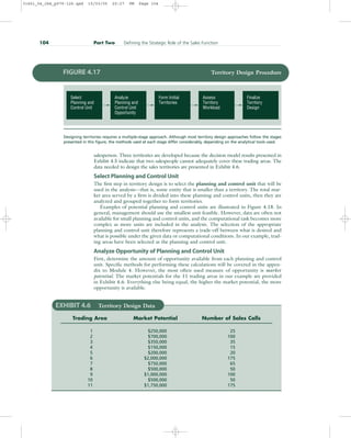 salesperson. Three territories are developed because the decision model results presented in
Exhibit 4.5 indicate that two salespeople cannot adequately cover these trading areas. The
data needed to design the sales territories are presented in Exhibit 4.6.
Select Planning and Control Unit
The first step in territory design is to select the planning and control unit that will be
used in the analysis—that is, some entity that is smaller than a territory. The total mar-
ket area served by a firm is divided into these planning and control units, then they are
analyzed and grouped together to form territories.
Examples of potential planning and control units are illustrated in Figure 4.18. In
general, management should use the smallest unit feasible. However, data are often not
available for small planning and control units, and the computational task becomes more
complex as more units are included in the analysis. The selection of the appropriate
planning and control unit therefore represents a trade-off between what is desired and
what is possible under the given data or computational conditions. In our example, trad-
ing areas have been selected as the planning and control unit.
Analyze Opportunity of Planning and Control Unit
First, determine the amount of opportunity available from each planning and control
unit. Specific methods for performing these calculations will be covered in the appen-
dix to Module 4. However, the most often used measure of opportunity is market
potential. The market potentials for the 11 trading areas in our example are provided
in Exhibit 4.6. Everything else being equal, the higher the market potential, the more
opportunity is available.
104 Part Two Defining the Strategic Role of the Sales Function
Finalize
Territory
Design
Assess
Territory
Workload
Form Initial
Territories
Analyze
Planning and
Control Unit
Opportunity
Select
Planning and
Control Unit
FIGURE 4.17 Territory Design Procedure
Designing territories requires a multiple-stage approach. Although most territory design approaches follow the stages
presented in this figure, the methods used at each stage differ considerably, depending on the analytical tools used.
EXHIBIT 4.6 Territory Design Data
Trading Area Market Potential Number of Sales Calls
1 $250,000 25
2 $700,000 100
3 $350,000 35
4 $150,000 15
5 $200,000 20
6 $2,000,000 175
7 $750,000 65
8 $500,000 50
9 $1,000,000 100
10 $500,000 50
11 $1,750,000 175
31451_04_ch4_p079-126.qxd 15/03/05 20:27 PM Page 104
 