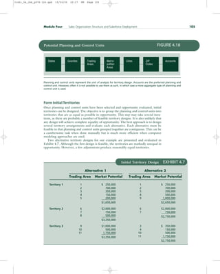 Form Initial Territories
Once planning and control units have been selected and opportunity evaluated, initial
territories can be designed. The objective is to group the planning and control units into
territories that are as equal as possible in opportunity. This step may take several itera-
tions, as there are probably a number of feasible territory designs. It is also unlikely that
any design will achieve complete equality of opportunity. The best approach is to design
several territory arrangements and evaluate each alternative. Each alternative must be
feasible in that planning and control units grouped together are contiguous. This can be
a cumbersome task when done manually but is much more efficient when computer
modeling approaches are used.
Two alternative territory designs for our example are presented and evaluated in
Exhibit 4.7. Although the first design is feasible, the territories are markedly unequal in
opportunity. However, a few adjustments produce reasonably equal territories.
Module Four Sales Organization Structure and Salesforce Deployment 105
Accounts
ZIP
Codes
Cities
Metro-
politan
Areas
Trading
Areas
Counties
States
Potential Planning and Control Units FIGURE 4.18
Planning and control units represent the unit of analysis for territory design. Accounts are the preferred planning and
control unit. However, often it is not possible to use them as such, in which case a more aggregate type of planning and
control unit is used.
Initial Territory Design EXHIBIT 4.7
Alternative 1 Alternative 2
Trading Area Market Potential Trading Area Market Potential
Territory 1 1 $ 250,000 1 $ 250,000
2 700,000 2 700,000
3 350,000 5 200,000
4 150,000 8 500,000
5 200,000 9 1,000,000
$1,650,000 $2,650,000
Territory 2 6 $2,000,000 6 $2,000,000
7 750,000 7 750,000
8 500,000 $2,750,000
$3,250,000
Territory 3 9 $1,000,000 3 $ 350,000
10 500,000 4 150,000
11 1,750,000 10 500,000
$3,250,000 11 1,750,000
$2,750,000
31451_04_ch4_p079-126.qxd 15/03/05 20:27 PM Page 105
 