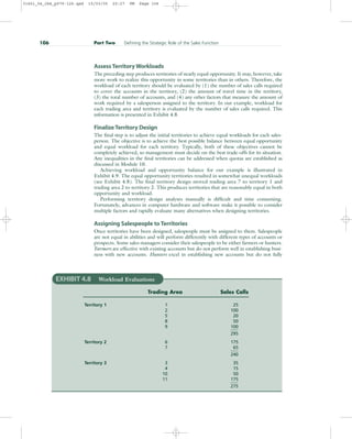 Assess Territory Workloads
The preceding step produces territories of nearly equal opportunity. It may, however, take
more work to realize this opportunity in some territories than in others. Therefore, the
workload of each territory should be evaluated by (1) the number of sales calls required
to cover the accounts in the territory, (2) the amount of travel time in the territory,
(3) the total number of accounts, and (4) any other factors that measure the amount of
work required by a salesperson assigned to the territory. In our example, workload for
each trading area and territory is evaluated by the number of sales calls required. This
information is presented in Exhibit 4.8.
Finalize Territory Design
The final step is to adjust the initial territories to achieve equal workloads for each sales-
person. The objective is to achieve the best possible balance between equal opportunity
and equal workload for each territory. Typically, both of these objectives cannot be
completely achieved, so management must decide on the best trade-offs for its situation.
Any inequalities in the final territories can be addressed when quotas are established as
discussed in Module 10.
Achieving workload and opportunity balance for our example is illustrated in
Exhibit 4.9. The equal opportunity territories resulted in somewhat unequal workloads
(see Exhibit 4.8). The final territory design moved trading area 7 to territory 1 and
trading area 2 to territory 2. This produces territories that are reasonably equal in both
opportunity and workload.
Performing territory design analyses manually is difficult and time consuming.
Fortunately, advances in computer hardware and software make it possible to consider
multiple factors and rapidly evaluate many alternatives when designing territories.
Assigning Salespeople to Territories
Once territories have been designed, salespeople must be assigned to them. Salespeople
are not equal in abilities and will perform differently with different types of accounts or
prospects. Some sales managers consider their salespeople to be either farmers or hunters.
Farmers are effective with existing accounts but do not perform well in establishing busi-
ness with new accounts. Hunters excel in establishing new accounts but do not fully
106 Part Two Defining the Strategic Role of the Sales Function
EXHIBIT 4.8 Workload Evaluations
Trading Area Sales Calls
Territory 1 1 25
2 100
5 20
8 50
9 100
295
Territory 2 6 175
7 65
240
Territory 3 3 35
4 15
10 50
11 175
275
31451_04_ch4_p079-126.qxd 15/03/05 20:27 PM Page 106
 