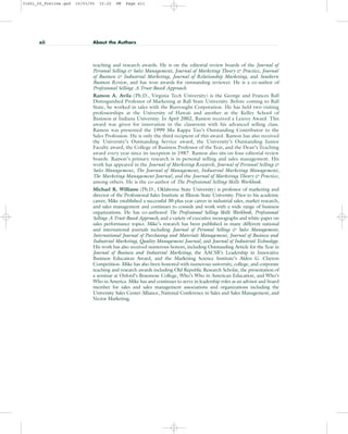 xii About the Authors
teaching and research awards. He is on the editorial review boards of the Journal of
Personal Selling & Sales Management, Journal of Marketing Theory & Practice, Journal
of Business & Industrial Marketing, Journal of Relationship Marketing, and Southern
Business Review, and has won awards for outstanding reviewer. He is a co-author of
Professional Selling: A Trust-Based Approach.
Ramon A. Avila (Ph.D., Virginia Tech University) is the George and Frances Ball
Distinguished Professor of Marketing at Ball State University. Before coming to Ball
State, he worked in sales with the Burroughs Corporation. He has held two visiting
professorships at the University of Hawaii and another at the Kelley School of
Business at Indiana University. In April 2002, Ramon received a Leavey Award. This
award was given for innovation in the classroom with his advanced selling class.
Ramon was presented the 1999 Mu Kappa Tau’s Outstanding Contributor to the
Sales Profession. He is only the third recipient of this award. Ramon has also received
the University’s Outstanding Service award, the University’s Outstanding Junior
Faculty award, the College of Business Professor of the Year, and the Dean’s Teaching
award every year since its inception in 1987. Ramon also sits on four editorial review
boards. Ramon’s primary research is in personal selling and sales management. His
work has appeared in the Journal of Marketing Research, Journal of Personal Selling &
Sales Management, The Journal of Management, Industrial Marketing Management,
The Marketing Management Journal, and the Journal of Marketing Theory & Practice,
among others. He is the co-author of The Professional Selling Skills Workbook.
Michael R. Williams (Ph.D., Oklahoma State University) is professor of marketing and
director of the Professional Sales Institute at Illinois State University. Prior to his academic
career, Mike established a successful 30-plus year career in industrial sales, market research,
and sales management and continues to consult and work with a wide range of business
organizations. He has co-authored The Professional Selling Skills Workbook, Professional
Selling: A Trust-Based Approach, and a variety of executive monographs and white-paper on
sales performance topics. Mike’s research has been published in many different national
and international journals including Journal of Personal Selling & Sales Management,
International Journal of Purchasing and Materials Management, Journal of Business and
Industrial Marketing, Quality Management Journal, and Journal of Industrial Technology.
His work has also received numerous honors, including Outstanding Article for the Year in
Journal of Business and Industrial Marketing, the AACSB’s Leadership in Innovative
Business Education Award, and the Marketing Science Institute’s Alden G. Clayton
Competition. Mike has also been honored with numerous university, college, and corporate
teaching and research awards including Old Republic Research Scholar, the presentation of
a seminar at Oxford’s Braesnose College, Who’s Who in American Education, and Who’s
Who in America. Mike has and continues to serve in leadership roles as an advisor and board
member for sales and sales management associations and organizations including the
University Sales Center Alliance, National Conference in Sales and Sales Management, and
Vector Marketing.
31451_00_Prelims.qxd 15/03/05 15:22 PM Page xii
 