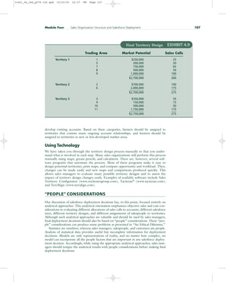 develop existing accounts. Based on these categories, farmers should be assigned to
territories that contain many ongoing account relationships, and hunters should be
assigned to territories in new or less-developed market areas.
Using Technology
We have taken you through the territory design process manually so that you under-
stand what is involved in each step. Many sales organizations still perform this process
manually using maps, grease pencils, and calculators. There are, however, several soft-
ware programs that automate the process. Most of these programs make it easy to
design potential territories, print maps, and compare opportunity and workload. Then,
changes can be made easily and new maps and comparisons produced quickly. This
allows sales managers to evaluate many possible territory designs and to assess the
impact of territory design changes easily. Examples of available software include Sales
Territory Configurator (www.rochestergroup.com), Tactician®
(www.tactician.com),
and TerrAlign (www.terralign.com).
“PEOPLE” CONSIDERATIONS
Our discussion of salesforce deployment decisions has, to this point, focused entirely on
analytical approaches. This analytical orientation emphasizes objective sales and cost con-
siderations in evaluating different allocations of sales calls to accounts, different salesforce
sizes, different territory designs, and different assignments of salespeople to territories.
Although such analytical approaches are valuable and should be used by sales managers,
final deployment decisions should also be based on “people” considerations. These “peo-
ple” considerations can produce some problems as presented in “An Ethical Dilemma.”
Statistics are numbers, whereas sales managers, salespeople, and customers are people.
Analysis of statistical data provides useful but incomplete information for deployment
decisions. Models are only representations of reality, and no matter how complex, no
model can incorporate all the people factors that are important in any salesforce deploy-
ment decision. Accordingly, while using the appropriate analytical approaches, sales man-
agers should temper the analytical results with people considerations before making final
deployment decisions.
Module Four Sales Organization Structure and Salesforce Deployment 107
Final Territory Design EXHIBIT 4.9
Trading Area Market Potential Sales Calls
Territory 1 1 $250,000 25
5 200,000 20
7 750,000 65
8 500,000 50
9 1,000,000 100
$2,700,000 260
Territory 2 2 $700,000 100
6 2,000,000 175
$2,700,000 275
Territory 3 3 $350,000 35
4 150,000 15
10 500,000 50
11 1,750,000 175
$2,750,000 275
31451_04_ch4_p079-126.qxd 15/03/05 20:27 PM Page 107
 
