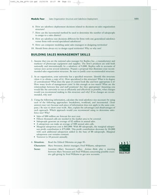 6. How are salesforce deployment decisions related to decisions on sales organization
structure?
7. How can the incremental method be used to determine the number of salespeople
to assign to a sales district?
8. How are salesforce size decisions different for firms with one generalized salesforce
versus firms with several specialized salesforces?
9. How can computer modeling assist sales managers in designing territories?
10. Should firms always try to design equal territories? Why or why not?
BUILDING SALES MANAGEMENT SKILLS
1. Assume that you are the national sales manager for Replica Inc., a manufacturer and
marketer of photocopy equipment and supplies. The firm’s products are sold both
nationally and internationally by a salesforce of 5,000. Replica sells to accounts of
various sizes across several industries. Prepare a proposal that illustrates your recom-
mended sales organization structure. Be sure to justify your recommended structure.
2. As an organization, your university has a specified structure. Identify this structure
(draw it or obtain a copy of it). How specialized is this structure? What is its degree
of centralization? What does the span of control look like and how appropriate is it?
How many levels of management exist? Is this enough or too much? What are the
relationships between line and staff positions? Are they appropriate? Assuming you
would like the university to run as efficiently and effectively as possible, what changes
would you recommend making to this structure and why? If no changes are recom-
mended, why not?
3. Using the following information, calculate the total salesforce size necessary by using
each of the following approaches: breakdown, workload, and incremental. (Your
answers may vary because each piece of information does not apply to the same com-
pany.) Be sure to show your work. Also, explain the advantages and disadvantages of
each approach. Which approach would you recommend using to determine sales-
force size? Why?
• Sales of $80 million are forecast for next year.
• Fifteen thousand calls are needed in the market area to be covered.
• Salespeople generate an average of $2 million in annual sales.
• A salesperson can make an average of 500 annual sales calls.
• Marginal salesperson cost is $65,000. With 88 salespeople, the marginal salesper-
son profit contribution is $75,000. This profit contribution decreases by $5,000
with each additional salesperson added to the base of 88 salespeople. Marginal
salesperson cost remains constant.
• Turnover is 10 percent annually.
4. Situation: Read the Ethical Dilemma on page 81.
Characters: Mary Swenson, district manager; Fred Williams, salesperson
Scene: Location—Mary Swenson’s office. Action—Role play a meeting
between Mary Swenson and Fred Williams concerning possible exces-
sive gift-giving by Fred Williams to get new accounts.
Module Four Sales Organization Structure and Salesforce Deployment 111
PROD. NO
SCENE TAKE ROLL
SOUND
DATE
PROD CO.
DIRECTOR
CAMERAMAN
ROLE PLAY
31451_04_ch4_p079-126.qxd 15/03/05 20:27 PM Page 111
 