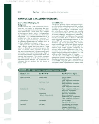 Case 4.1: Protek Packaging,Inc.
Background
Protek Packaging, Inc. (PPI) is a national manufac-
turer of a wide variety of polyethylene and poly-
styrene packaging products, including food and ice
bags; styrofoam egg cartons, meat trays, and food
service products; laundry and dry cleaning packag-
ing; trash bags; construction film and plastic ship-
ping pallets. PPI is a strong competitor in all of its
product lines. Not an innovative company, PPI
leverages its large manufacturing capacity to drive
its costs down, which allows the company to sell its
products at highly attractive price levels.
PPI operates five regional offices: Atlanta, New
York, Chicago, Dallas, and Los Angeles. These
offices are located at manufacturing plants that
serve each region. PPI is organized by product
line, with each product line run by a regional prod-
uct manager and a regional sales manager. Eight to
10 sales representatives report to each of the five
regional sales managers. The product managers
and sales managers in each region report to a
regional marketing manager. The key products and
customers for each product line are shown in
Exhibit 4.10.
Current Situation
John Lovett, Western Region marketing manager,
has called his four sales managers and four product
managers to Los Angeles to discuss alternative
approaches to organizing the PPI salesforce. Thirty
days earlier, Lovett and his managers had hosted a
key customer roundtable at the annual meeting of
the Plastics Packaging Manufacturers’ Association.
Lovett was troubled by several themes that emerged
from the roundtable. Some of the most influential
paper and plastic distributors are disturbed by the
fact that PPI sells to grocery chains, garment man-
ufacturers, egg packers/processors, and uniform
rental companies on a direct basis. This is puzzling
to Lovett, since PPI has always sold through dis-
tributors when feasible. Further, distributors are
informed before stocking PPI products that if end-
users meet certain sales volume requirements and
request that they be sold on a direct basis, PPI will
sell direct rather than risk losing the business.
Lovett is also concerned that many of the grocery
chain buyers and paper and plastic distributors com-
plained about the amount of time it takes for them to
see several PPI salespeople. These customers wanted
to deal with a single PPI representative, not one from
112 Part Two Defining the Strategic Role of the Sales Function
MAKING SALES MANAGEMENT DECISIONS
EXHIBIT 4.10 PPI Product Lines and Key Customer Types
Product Line Key Products Key Customer Types
Food Packaging Produce bags Grocery chains
Food co-ops
Paper and plastic distributors
Foam meat trays Grocery chains
Meat and poultry processors
Food co-ops
Paper and plastic distributors
Institutional Trash bags Paper and plastic distributors
Restaurant wholesalers
Janitorial wholesalers
Food service Restaurant wholesalers
(plastic plates, bowls) Grocery store delis
Institutional food wholesalers
Paper and plastic distributors
Agricultural Egg cartons Grocery chains
Egg packers/processors
Garment Poly bags Laundries and dry cleaners
Uniform rental companies
Garment manufacturers
Paper and plastic distributors
31451_04_ch4_p079-126.qxd 15/03/05 20:27 PM Page 112
 