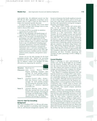 each product line. An additional concern was that
PPI did not allow aggregation of products across
product lines to make it easier for these buyers to
achieve the maximum quantity discounts.
To prepare for the meeting, John Lovett asked
each product manager/sales manager team to come
ready to discuss these issues:
1. Is it time for PPI to reconsider its salesforce
organization by product line?
2. What are the advantages and disadvantages of
organizing the PPI salesforce by product line?
3. What are the advantages and disadvantages of
developing a new sales organization for the
Western Region that would organize according
to these customer types: (a) grocery chains and
food co-ops; (b) distributors, including paper
and plastic distributors, restaurant wholesalers,
institutional food wholesalers, and janitorial
wholesalers; and (c) end users, including meat
and poultry processors, grocery store delis, egg
packers/processors, laundries and dry cleaners,
uniform rental companies, and garment manu-
facturers?
Assume you are the sales manager for the food
packaging product line. Address the preceding
questions as if you will attend the upcoming meet-
ing. In addition, outline your thoughts on other
alternatives for organizing the salesforce.
Situation: Read Case 4.1.
Characters: John Lovett, Western
Region marketing manager; sales
manager for food packing product
line; one or more other product/sales
managers
Scene 1: Location—Lovett’s office. Action—
Role play between Lovett and sales
manager for food packing product
line discussing the advantages and dis-
advantages of a salesforce organized
by product line.
Scene 2: Location—Meeting room. Action—
Role play meeting with Lovett and all
product/sales managers, discussing the
advantages and disadvantages of differ-
ent alternatives for organizing PPI’s
salesforce and arriving at a decision.
Case 4.2: Opti-Tax Consulting
Background
Opti-Tax Consulting (OTC) is a 20-year-old compa-
ny, which specializes in providing small businesses
with tax and financial management expertise. OTC
focuses on businesses that handle significant amounts
of cash in their daily operations, such as service sta-
tions, bars, coffee shops, and small restaurants. OTC
has three sales representatives serving the Lexington,
Kentucky, metropolitan market.
Dave Mason, OTC’s founder and current presi-
dent, was the company’s first salesperson. When
the company grew to the point that Mason had a
hard time servicing all of his accounts, he added Steve
Tremaine as a sales representative. Mason gave
Tremaine 10 of his existing accounts and instructed
him to go after potential customers not yet under con-
tract with OTC. Five years later, Donna Armstrong
was hired as a sales representative and added in much
the same fashion. Mason and Tremaine turned over 10
accounts each to Armstrong, and she was instructed to
add new customers not already doing business with
OTC. Both Donna Armstrong and Steve Tremaine
report directly to Dave Mason. Of OTC’s total sales
volume, Dave Mason accounts for approximately half.
The remainder is split almost equally between Donna
Armstrong and Steve Tremaine. Armstrong and
Tremaine are paid a percentage of OTC’s billings to
their clients.
Current Situation
Mason is planning to enter semi-retirement in
another year, and he has brought his son Franklin
into the business. Franklin will learn the business
over the next several months, then step into a sales
role. Dave Mason will continue to function as sales
manager and president of the company, but will give
up the sales responsibilities for all of his accounts.
Dave Mason is compiling information that will
help him decide how to design OTC’s sales territo-
ries after he gives up his sales responsibilities. He is
not comfortable turning over all of his accounts to
his son Franklin. Although talented and hard work-
ing, Franklin is inexperienced in the financial con-
sulting industry. A recent graduate of the University
of Kentucky with a double major in finance and
marketing, Franklin’s career goal is to become pres-
ident of OTC, then expand company operations
into other markets.
Mason has also been contemplating the sales per-
formance of Donna Armstrong and Steve Tremaine.
Both had been solid, dependable performers over the
years, but Tremaine had recently slowed down a bit.
While his sales volume compared favorably to
Armstrong’s, Tremaine was selling in a higher poten-
tial sales territory. Further, he had a five-year head
start on Armstrong in developing new accounts, yet
Armstrong had brought in almost as much new busi-
ness as had Tremaine during the past year. Mason had
talked with Tremaine about the lack of sales growth in
his territory but had not learned much. Tremaine
Module Four Sales Organization Structure and Salesforce Deployment 113
ROLE PLAY
PROD. NO
SCENE TAKE ROLL
SOUND
DATE
PROD CO.
DIRECTOR
CAMERAMAN
31451_04_ch4_p079-126.qxd 15/03/05 20:27 PM Page 113
 