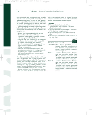made no excuses and acknowledged that his sales
levels had been relatively stable in recent years. He
promised to try harder to bring in new business.
Mason suspected that Tremaine was comfortable with
his earnings and simply did not want to work a lot
harder, even if he could make more money.
After several weeks of analysis, Dave Mason finally
had a rough draft of a new territory design policy that
would go into effect in 90 days. The key points of the
new policy are:
1. Half of Dave Mason’s accounts will be split
between Steve Tremaine and Donna
Armstrong. Dave Mason’s remaining accounts
will be assigned to Franklin Mason.
2. After one year, sales territories will be redesigned
so that the three territories will be comparable
in terms of workload and sales potential.
3. For the current year, OTC salespeople will con-
tinue to earn a commission based on OTC
billings to their clients.
4. After the sales territories are redesigned in a
year, the commission rate for existing clients will
be reduced, and a higher commission rate
will be implemented for new accounts added
within the past year.
Dave Mason distributed the draft plan to Donna,
Steve, and Franklin. Both Donna and Steve ques-
tioned the idea of assigning half of Dave’s accounts to
Franklin. Steve came right to the point, saying, “Look,
Dave, he’s your son and he will do just fine with some
seasoning. But I think he ought to start with a smaller
group of accounts. He’ll learn the business a lot faster
if he has to build it by adding his own accounts.”
Donna and Steve were also concerned that they
would have some of Dave’s former accounts for
a year, and then lose them to Franklin. Franklin
remained neutral on these issues, and voiced neither
support nor opposition to the draft plan.
Questions
1. What are the implications for Donna
Armstrong and Steve Tremaine if the draft
plan is implemented?
2. What are the implications for OTC’s customers
if the draft plan is implemented?
3. What are the pros and cons of Mason’s draft
plan?
4. What changes and additions would you make to
the draft plan?
Situation: Read Case 4.2.
Characters: Dave Mason, president;
Franklin Mason, son and salesperson;
Steve Tremaine, company’s first sales-
person; Donna Armstrong, company’s
second salesperson
Scene 1: Location—Meeting room. Action—
Role play discussion among Dave
Mason, Franklin Mason, Steve
Tremaine, and Donna Armstrong
about the draft territory design plan.
Scene 2: Location—Meeting room. Action—
Role play discussion among Dave
Mason, Franklin Mason, Steve
Tremaine, and Donna Armstrong
about alternatives to the draft territory
design plan and a final territory design
decision.
114 Part Two Defining the Strategic Role of the Sales Function
ROLE PLAY
PROD. NO
SCENE TAKE ROLL
SOUND
DATE
PROD CO.
DIRECTOR
CAMERAMAN
31451_04_ch4_p079-126.qxd 15/03/05 20:27 PM Page 114
 
