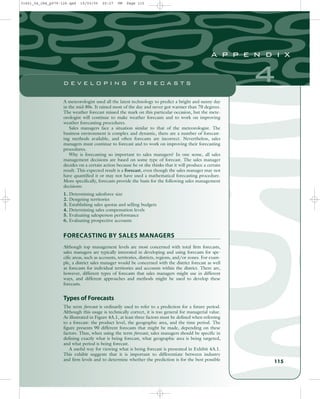 A meteorologist used all the latest technology to predict a bright and sunny day
in the mid-80s. It rained most of the day and never got warmer than 70 degrees.
The weather forecast missed the mark on this particular occasion, but the mete-
orologist will continue to make weather forecasts and to work on improving
weather forecasting procedures.
Sales managers face a situation similar to that of the meteorologist. The
business environment is complex and dynamic, there are a number of forecast-
ing methods available, and often forecasts are incorrect. Nevertheless, sales
managers must continue to forecast and to work on improving their forecasting
procedures.
Why is forecasting so important to sales managers? In one sense, all sales
management decisions are based on some type of forecast. The sales manager
decides on a certain action because he or she thinks that it will produce a certain
result. This expected result is a forecast, even though the sales manager may not
have quantified it or may not have used a mathematical forecasting procedure.
More specifically, forecasts provide the basis for the following sales management
decisions:
1. Determining salesforce size
2. Designing territories
3. Establishing sales quotas and selling budgets
4. Determining sales compensation levels
5. Evaluating salesperson performance
6. Evaluating prospective accounts
FORECASTING BY SALES MANAGERS
Although top management levels are most concerned with total firm forecasts,
sales managers are typically interested in developing and using forecasts for spe-
cific areas, such as accounts, territories, districts, regions, and/or zones. For exam-
ple, a district sales manager would be concerned with the district forecast as well
as forecasts for individual territories and accounts within the district. There are,
however, different types of forecasts that sales managers might use in different
ways, and different approaches and methods might be used to develop these
forecasts.
Types of Forecasts
The term forecast is ordinarily used to refer to a prediction for a future period.
Although this usage is technically correct, it is too general for managerial value.
As illustrated in Figure 4A.1, at least three factors must be defined when referring
to a forecast: the product level, the geographic area, and the time period. The
figure presents 90 different forecasts that might be made, depending on these
factors. Thus, when using the term forecast, sales managers should be specific in
defining exactly what is being forecast, what geographic area is being targeted,
and what period is being forecast.
A useful way for viewing what is being forecast is presented in Exhibit 4A.1.
This exhibit suggests that it is important to differentiate between industry
and firm levels and to determine whether the prediction is for the best possible 115
4
a p p e n d i x
D E V E L O P I N G F O R E C A S T S
31451_04_ch4_p079-126.qxd 15/03/05 20:27 PM Page 115
 