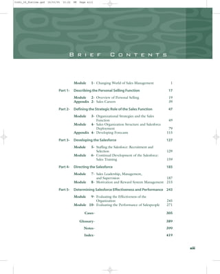 B r i e f C o n t e n t s
Module 1- Changing World of Sales Management 1
Part 1- Describing the Personal Selling Function 17
Module 2- Overview of Personal Selling 19
Appendix 2- Sales Careers 39
Part 2- Defining the Strategic Role of the Sales Function 47
Module 3- Organizational Strategies and the Sales
Function 49
Module 4- Sales Organization Structure and Salesforce
Deployment 79
Appendix 4- Developing Forecasts 115
Part 3- Developing the Salesforce 127
Module 5- Staffing the Salesforce: Recruitment and
Selection 129
Module 6- Continual Development of the Salesforce:
Sales Training 159
Part 4- Directing the Salesforce 185
Module 7- Sales Leadership, Management,
and Supervision 187
Module 8- Motivation and Reward System Management 215
Part 5- Determining Salesforce Effectiveness and Performance 243
Module 9- Evaluating the Effectiveness of the
Organization 245
Module 10- Evaluating the Performance of Salespeople 271
Cases- 305
Glossary- 389
Notes- 399
Index- 419
xiii
31451_00_Prelims.qxd 15/03/05 15:22 PM Page xiii
 