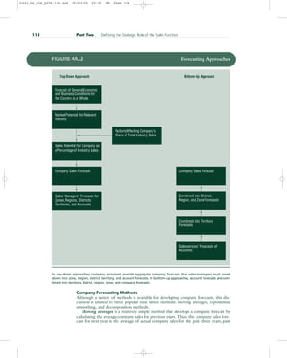 Company Forecasting Methods
Although a variety of methods is available for developing company forecasts, this dis-
cussion is limited to three popular time series methods: moving averages, exponential
smoothing, and decomposition methods.
Moving averages is a relatively simple method that develops a company forecast by
calculating the average company sales for previous years. Thus, the company sales fore-
cast for next year is the average of actual company sales for the past three years, past
118 Part Two Defining the Strategic Role of the Sales Function
Combined into Territory
Forecasts
Combined into District,
Region, and Zone Forecasts
Company Sales Forecast
Salespersons’ Forecasts of
Accounts
Forecast of General Economic
and Business Conditions for
the Country as a Whole
Market Potential for Relevant
Industry
Sales Potential for Company as
a Percentage of Industry Sales
Company Sales Forecast
Sales’ Managers’ Forecasts for
Zones, Regions, Districts,
Territories, and Accounts
Factors Affecting Company’s
Share of Total Industry Sales
Top-Down Approach Bottom-Up Approach
FIGURE 4A.2 Forecasting Approaches
In top-down approaches, company personnel provide aggregate company forecasts that sales managers must break
down into zone, region, district, territory, and account forecasts. In bottom-up approaches, account forecasts are com-
bined into territory, district, region, zone, and company forecasts.
31451_04_ch4_p079-126.qxd 15/03/05 20:27 PM Page 118
 