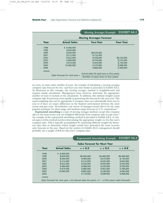six years, or some other number of years. An example of calculating a moving averages
company sales forecast for two- and four-year time frames is presented in Exhibit 4A.2.
As illustrated in this example, the moving averages method is straightforward and
requires simple calculations. Management must, however, determine the appropriate
number of years to include in the calculations. In addition, this method weights actual
company sales for previous years equally in generating the forecast for the next year. This
equal weighting may not be appropriate if company sales vary substantially from year to
year or if there are major differences in the business environment between the most
recent and past years. Nevertheless, one survey of managers found this to be the most
popular technique for short-range and medium-range forecasts in U.S. corporations.2
Exponential smoothing is a type of moving averages method, except that company
sales in the most recent year are weighted differently from company sales in past years.3
An example of the exponential smoothing method is provided in Exhibit 4A.3. A criti-
cal aspect of this method involves determining the appropriate weight () for this year’s
company sales. This is typically accomplished by examining different weights for histor-
ical sales data to determine which weight would have generated the most accurate
sales forecasts in the past. Based on the analysis in Exhibit 4A.3, management should
probably use a weight of 0.8 for this year’s company sales.
Module Four Sales Organization Structure and Salesforce Deployment 119
Moving Averages Example EXHIBIT 4A.2
Moving Averages Forecast
Year Actual Sales Two-Year Four-Year
1998 $ 8,400,000
1999 8,820,000
2000 8,644,000 $8,610,000
2001 8,212,000 8,732,000
2002 8,622,000 8,428,000 $8,520,000
2003 9,484,000 8,418,000 8,574,000
2004 9,674,000 9,054,000 8,740,000
2005 10,060,000 9,579,000 8,998,000
2006 9,868,000 9,460,000
where
Sales forecast for next year =
Actual sales for past two or four years
Number of years (two or four years)
Exponential Smoothing Example EXHIBIT 4A.3
Sales Forecast for Next Year
Year Actual Sales  = 0.2  = 0.5  = 0.8
1998 $ 8,400,000
1999 8,820,000 $8,400,000 $8,400,000 $8,400,000
2000 8,644,000 8,484,000 8,610,000 8,736,000
2001 8,212,000 8,516,000 8,626,000 8,664,000
2002 8,622,000 8,456,000 8,420,000 8,302,000
2003 9,484,000 8,488,000 8,520,000 8,558,000
2004 9,674,000 8,686,000 9,002,000 9,298,000
2005 10,060,000 8,882,000 9,338,000 9,600,000
2006 9,118,000 9,698,000 9,968,000
where
Sales forecast for next year = () (actual sales this year) + (1 – ) (this year’s sales forecast)
31451_04_ch4_p079-126.qxd 15/03/05 20:27 PM Page 119
 