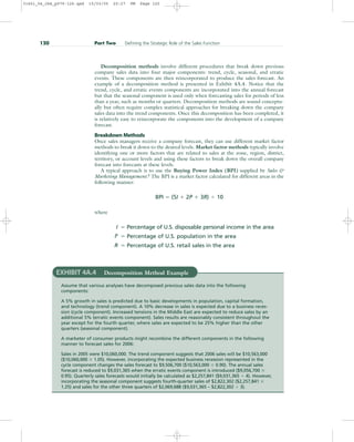 Decomposition methods involve different procedures that break down previous
company sales data into four major components: trend, cycle, seasonal, and erratic
events. These components are then reincorporated to produce the sales forecast. An
example of a decomposition method is presented in Exhibit 4A.4. Notice that the
trend, cycle, and erratic events components are incorporated into the annual forecast
but that the seasonal component is used only when forecasting sales for periods of less
than a year, such as months or quarters. Decomposition methods are sound conceptu-
ally but often require complex statistical approaches for breaking down the company
sales data into the trend components. Once this decomposition has been completed, it
is relatively easy to reincorporate the components into the development of a company
forecast.
Breakdown Methods
Once sales managers receive a company forecast, they can use different market factor
methods to break it down to the desired levels. Market factor methods typically involve
identifying one or more factors that are related to sales at the zone, region, district,
territory, or account levels and using these factors to break down the overall company
forecast into forecasts at these levels.
A typical approach is to use the Buying Power Index (BPI) supplied by Sales 
Marketing Management.4
The BPI is a market factor calculated for different areas in the
following manner:
BPI  (5I  2P  3R)  10
where
I  Percentage of U.S. disposable personal income in the area
P  Percentage of U.S. population in the area
R  Percentage of U.S. retail sales in the area
120 Part Two Defining the Strategic Role of the Sales Function
EXHIBIT 4A.4 Decomposition Method Example
Assume that various analyses have decomposed previous sales data into the following
components:
A 5% growth in sales is predicted due to basic developments in population, capital formation,
and technology (trend component). A 10% decrease in sales is expected due to a business reces-
sion (cycle component). Increased tensions in the Middle East are expected to reduce sales by an
additional 5% (erratic events component). Sales results are reasonably consistent throughout the
year except for the fourth quarter, where sales are expected to be 25% higher than the other
quarters (seasonal component).
A marketer of consumer products might recombine the different components in the following
manner to forecast sales for 2006:
Sales in 2005 were $10,060,000. The trend component suggests that 2006 sales will be $10,563,000
($10,060,000  1.05). However, incorporating the expected business recession represented in the
cycle component changes the sales forecast to $9,506,700 ($10,563,000  0.90). The annual sales
forecast is reduced to $9,031,365 when the erratic events component is introduced ($9,056,700 
0.95). Quarterly sales forecasts would initially be calculated as $2,257,841 ($9,031,365  4). However,
incorporating the seasonal component suggests fourth-quarter sales of $2,822,302 ($2,257,841 
1.25) and sales for the other three quarters of $2,069,688 ($9,031,365 – $2,822,302  3).
31451_04_ch4_p079-126.qxd 15/03/05 20:27 PM Page 120
 
