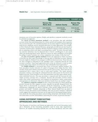intentions, jury of executive opinion, Delphi, and salesforce composite methods as used
in a bottom-up approach.
The survey of buyer intentions method is any procedure that asks individual
accounts about their purchasing plans for a future period and translates these responses
into account forecasts. The intended purchases by accounts might be obtained through
mail surveys, telephone surveys, personal interviews, or other approaches. For example,
at Dow Chemical’s Basic Chemical Division, salespeople provide forecast data based on
customers’ business plans.6
Similarly, Hewlett-Packard Company’s major customers sup-
ply its marketing centers with input concerning future needs.7
At times, forecasts based
on customer intentions may be distorted due to buyers’ unwillingness to put much
effort into predicting future needs. Moreover, buyers are often unwilling to reveal plans
for selling a vendor’s product out of fear competitors may retaliate if they find out.8
The jury of executive opinion method involves any approach in which executives
of the firm use their expert knowledge to forecast sales to individual accounts. Separate
forecasts might be obtained from managers in different functional areas. These forecasts
are then averaged or discussed by the managers until a consensus forecast for each
account is reached. Team-based approaches such as this are believed to result in more
accurate long-range industry-level forecasts than individually based approaches.9
The Delphi method is a structured type of jury of executive opinion method. The
basic procedure involves selection of a panel of managers from within the firm. Each
member of the panel submits anonymous forecasts for each account. These forecasts are
summarized into a report that is sent to each panel member. The report presents
descriptive statistics concerning the submitted forecasts with reasons for the lowest and
highest forecasts. Panel members review this information and then again submit anony-
mous individual forecasts. The same procedure is repeated until the forecasts for indi-
vidual accounts converge into a consensus. Because this procedure involves written
rather than verbal communication, such negatives as domination, undue conservatism,
and argument are eliminated, while team members benefit from one another’s input.10
The salesforce composite method involves various procedures by which salespeople
provide forecasts for their assigned accounts, typically on specially designed forms (see
Figure 4A.3) or electronically via computer. At Ricoh Corporation, an office products
manufacturer, salespeople are asked to provide a three-month rolling forecast for each
product and model.11 Similarly, salespeople at Pfizer Animal Health Care are asked to
forecast account sales based on their familiarity with each account’s business.12 Research
results suggest that salesperson forecasts can be improved by developing detailed instruc-
tions about the forecasting procedures and providing salespeople with detailed informa-
tion about their accounts and feedback concerning the accuracy of previous forecasts.13
USING DIFFERENT FORECASTING
APPROACHES AND METHODS
This discussion of top-down and bottom-up approaches and several forecasting meth-
ods is illustrative of the forecasting procedures used by many sales organizations.
However, all available forecasting methods have not been introduced, and some sales
Module Four Sales Organization Structure and Salesforce Deployment 123
Market Factor Calculations EXHIBIT 4A.6
Kansas City Kansas City,
Metro Area Jackson County Missouri
2006 company sales forecast $500,000,000 $500,000,000 $500,000,000
BPI 0.6914% 0.2557% 0.1764%
2006 area sales forecast $ 3,457,000 $ 1,278,500 $ 882,000
31451_04_ch4_p079-126.qxd 15/03/05 20:27 PM Page 123
 