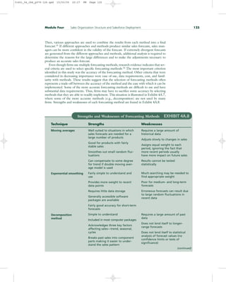 Then, various approaches are used to combine the results from each method into a final
forecast.15
If different approaches and methods produce similar sales forecasts, sales man-
agers can be more confident in the validity of the forecast. If extremely divergent forecasts
are generated from the different approaches and methods, additional analysis is required to
determine the reasons for the large differences and to make the adjustments necessary to
produce an accurate sales forecast.
Even though firms use multiple forecasting methods, research evidence indicates that sev-
eral criteria are used to select specific forecasting methods.16
The most important criterion
identified in this study was the accuracy of the forecasting method. Other criteria that were
considered in decreasing importance were ease of use, data requirements, cost, and famil-
iarity with methods. These results suggest that the selection of forecasting methods often
represents a trade-off between the accuracy of the method and the ease with which it can be
implemented. Some of the more accurate forecasting methods are difficult to use and have
substantial data requirements. Thus, firms may have to sacrifice some accuracy by selecting
methods that they are able to readily implement. This situation is illustrated in Exhibit 4A.7,
where some of the more accurate methods (e.g., decomposition) are not used by many
firms. Strengths and weaknesses of each forecasting method are found in Exhibit 4A.8.
Module Four Sales Organization Structure and Salesforce Deployment 125
Strengths and Weaknesses of Forecasting Methods EXHIBIT 4A.8
Technique Strengths Weaknesses
Moving averages Well suited to situations in which
sales forecasts are needed for a
large number of products
Good for products with fairly
stable sales
Smoothes out small random fluc-
tuations
Can compensate to some degree
for trend if double moving aver-
age model is used
Fairly simple to understand and
use
Provides more weight to recent
data points
Requires little data storage
Generally accessible software
packages are available
Fairly good accuracy for short-term
forecasts
Simple to understand
Included in most computer packages
Acknowledges three key factors
affecting sales—trend, seasonal,
cycles
Breaks past sales into component
parts making it easier to under-
stand the sales pattern
Requires a large amount of
historical data
Adjusts slowly to changes in sales
Assigns equal weight to each
period, ignoring the fact that
more recent periods usually
have more impact on future sales
Results cannot be tested
statistically
Much searching may be needed to
find appropriate weight
Poor for medium- and long-term
forecasts
Erroneous forecasts can result due
to large random fluctuations in
recent data
Requires a large amount of past
data
Does not lend itself to longer-
range forecasts
Does not lend itself to statistical
analysis of forecast values (no
confidence limits or tests of
significance)
Exponential smoothing
Decomposition
method
(continued)
31451_04_ch4_p079-126.qxd 15/03/05 20:27 PM Page 125
 