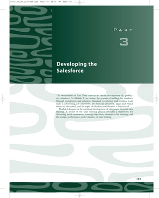 P a r t
3
Developing the
Salesforce
The two modules in Part Three concentrate on the development of a produc-
tive salesforce. In Module 5, we review the process of staffing the salesforce
through recruitment and selection. Standard recruitment and selection tools
such as advertising, job interviews, and tests are discussed. Legal and ethical
issues are also raised, and the topic of salesforce socialization is introduced.
Module 6 focuses on the continual development of salespeople through sales
training. A model of the sales training process provides a framework for
discussing needs assessment; training objectives; alternatives for training; and
the design, performance, and evaluation of sales training.
127
31451_05_ch5_p127-158.qxd 15/03/05 16:09 PM Page 127
 