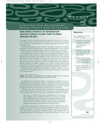 NEW HIRING STRATEGY AT INFORMATION
GRAPHICS GROUP ALLOWS THEM TO BRING
ABOARD THE BEST
A change in business strategy may impact the approach taken in the recruitment
and selection process. Consequently, companies such as Information Graphics
have responded by implementing a new hiring strategy that allows them to best
meet their needs.
Information Graphics Group, located in Scottsdale, Arizona, had typically
performed well when hiring. However, growth opportunities in new markets
prompted a change in hiring strategy to add a few rising stars to its salesforce.
Sales applicants at Information Graphics Group were put through a comprehen-
sive selection process. To better understand how sales applicants think, Ron Loback,
vice president of sales, decided to change his interviewing format. Rather than the
standard interview questions, he asked more “What would you do?” type questions
and scenarios. Those who made it through the interview process then spent a full
day with two of the company’s top salespeople, where they were required to
sell them on themselves. Candidates also had to complete presentations and partic-
ipate in role plays. In addition, candidates were taken to lunch, sometimes with
customers, to see how they responded in social situations. Finally, Ron and his top
salespeople reviewed the candidates’ performance and decided on the “winners.”
The approach has paid dividends. According to Loback, “Thanks to our new
additions, we’re now making big strides in those growing markets—and looking
at a huge year ahead.”
After completing this module,
you should be able to
1 Explain the critical role of
recruitment and selection
in building and maintain-
ing a productive
salesforce.
2 Describe how recruitment
and selection affect sales-
force socialization and
performance.
3 Identify the key activities
in planning and executing
a program for salesforce
recruitment and selection.
4 Discuss the legal and
ethical considerations in
salesforce recruitment and
selection.
Source: Ron Loback, “Our Revamped Hiring Strategy Brought the Best Salespeople
Aboard,” What’s Working in Sales Management 11 (March 29, 2004): 5.
129
5
M o d u l e
S T A F F I N G T H E S A L E S F O R C E :
R E C R U I T M E N T A N D S E L E C T I O N
Objectives
As illustrated in the opening vignette of Information Graphics Group, the
recruitment and selection process can be a comprehensive and time-consuming
endeavor. However, investing the necessary resources to hire the right people is
essential. Recruiting and selecting those best qualified for a position can make
the difference between a firm’s long-run ultimate success and failure.
Although many factors influence sales performance, sales managers cannot
survive without doing a competent job in recruiting and selecting salespeople.
The vital and complex nature of the job is summarized by Munson and Spivey:
The process is complicated by various conflicting factors—the need to
select applicants with characteristics related to job success, the diffi-
culty of determining these characteristics, inadequacies inherent in the
various selection techniques themselves, and the need to simultane-
ously insure that the selection process satisfies existing governmental
regulations pertaining to discrimination in hiring practices.1
Today, the recruitment and selection process must be adjusted to the demo-
graphics of an older salesforce with a higher proportion of women and minori-
ties than in the past. The number of Asians, Hispanics, and African-Americans in
the United States is projected to continue to grow.2
Sales managers also face
challenges associated with staffing an international salesforce, as well as with
31451_05_ch5_p127-158.qxd 15/03/05 16:09 PM Page 129
 