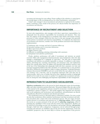 recruiting and selecting for team selling. Proper staffing of the salesforce is critical given
the strong impact of the recruiting process on a firm’s performance and profits.3
Today’s sales manager’s role in recruitment and selection is explored in this module.
Before examining a basic model of the process, let’s discuss further the importance of
recruitment and selection.
IMPORTANCE OF RECRUITMENT AND SELECTION
In most sales organizations, sales managers with direct supervisory responsibilities for
salespeople have the primary responsibility for recruitment and selection. They may
have the support of top management or coordinate their efforts with human resource
personnel or other managers within the firm, but it is the sales manager who generally
retains primary recruitment and selection responsibilities. To emphasize the importance
of recruitment and selection, consider a few of the problems associated with inadequate
implementation:
1. Inadequate sales coverage and lack of customer follow-up
2. Increased training costs to overcome deficiencies
3. More supervisory problems
4. Higher turnover rates
5. Difficulty in establishing enduring relationships with customers
6. Suboptimal total salesforce performance
Clearly, salesforce performance will suffer if recruitment and selection are poorly
executed. Other sales management functions become more burdensome when the sales
manager is handicapped by a multitude of “bad hires.” The full costs of unsuccessful
recruitment and selection are probably impossible to estimate. In addition to sales trainee
salaries; advertising fees; screening, interviewing, and assessment costs; and employment
agency fees, among others, there are hidden costs associated with salesforce turnover, such
as the loss of the relationships that salespeople build with their customers over time and
increased managerial problems that defy calculation. It is estimated that it costs anywhere
from 50 to 150 percent of an employee’s salary to replace that person.4
Federated Insurance
estimates that it invests $150,000 in each new recruit before the rep is placed in his or her
own territory.5
For a bad hire, such an investment represents sunk costs that may be
nonrecoverable. And in view of studies that tell us that a significant number of salespeople
should not be in sales for one reason or another,6 it is apparent that recruitment and selec-
tion are among the most challenging and important responsibilities of sales management.
INTRODUCTION TO SALESFORCE SOCIALIZATION
Salesforce socialization refers to the process by which salespeople acquire the knowledge,
skills, and values essential to perform their jobs. The process begins when the sales recruit
is first exposed to the organization and may extend for several years. A model of salesforce
socialization is shown in Figure 5.1. This model suggests that important job outcomes
such as job satisfaction, job involvement and commitment, and performance are directly
and indirectly affected by recruitment and selection procedures.
The socialization process is discussed again in subsequent modules. For now, accept
the idea that socialization affects salesforce performance and that recruitment and selec-
tion procedures play a major role in the socialization process. The two stages of social-
ization relevant to recruitment and selection are (1) achieving realism, which is giving
the recruit an accurate portrayal of the job and (2) achieving congruence, which is
matching the capabilities of the recruit with the needs of the organization. Realism can
be achieved by providing accurate job descriptions and perhaps offering a job preview
through a field visit with a salesperson. Congruence can be achieved through proper
screening and selection of candidates who fit the job and the organization. From the
candidates’ perspective, they are more likely to choose an organization if they perceive
130 Part Three Developing the Salesforce
31451_05_ch5_p127-158.qxd 15/03/05 16:09 PM Page 130
 