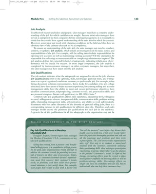 Job Analysis
To effectively recruit and select salespeople, sales managers must have a complete under-
standing of the job for which candidates are sought. Because most sales managers have
served as salespeople in their companies before entering management, it is reasonable to
think that they would have a good understanding of the sales jobs for which they recruit.
However, some have lost touch with changing conditions in the field and thus have an
obsolete view of the current sales task to be accomplished.
To ensure an understanding of the sales job, the sales manager may need to conduct,
confirm, or update a job analysis, which entails an investigation of the tasks, duties, and
responsibilities of the job. For example, will the selling tasks include responsibilities for
opening new accounts as well as maintaining existing accounts? Will the salesperson be
responsible for collecting accounts receivable or completing administrative reports? The
job analysis defines the expected behavior of salespeople, indicating which areas of per-
formance will be crucial for success. In most larger companies, the job analysis is
completed by human resource managers or other corporate managers, but even then,
the sales manager may have input into the job analysis.
Job Qualifications
The job analysis indicates what the salespeople are supposed to do on the job, whereas
job qualifications refer to the aptitude, skills, knowledge, personal traits, and willing-
ness to accept occupational conditions necessary to perform the job. For example, when
hiring document solutions representatives, Xerox looks for candidates who are college
educated; have three years of major account experience; have strong selling and account
management skills; have the ability to meet and exceed performance objectives; have
excellent communication, teleprospecting, customer service, and presentation skills; and
are personal-computer literate with proficiency in MS Office Suite.8
Common sales job qualifications address sales experience, educational level, willingness
to travel, willingness to relocate, interpersonal skills, communication skills, problem-solving
skills, relationship management skills, self-motivation, and ability to work independently.
Consistent with our earlier discussion of the diversity of personal selling jobs, there is a
corresponding variance in job qualifications for different sales jobs. Therefore, each sales
manager should record the pertinent job qualifications for each job in the salesforce.
A generic list of job qualifications for all the salespeople in the organization may not be
Module Five Staffing the Salesforce: Recruitment and Selection 133
S a l e s m a n a g e m e n t i n t h e 2 1 s t c e n t u r y
Key Job Qualifications at Hershey
Chocolate USA
Douglas Clopton, former region sales manager
for Hershey Chocolate U.S.A., comments on key
sales job qualifications:
Selling has evolved from a feature- and benefit-
based selling process to a consultative selling process.
In the past, sales organizations would attempt to
address the customer’s needs by providing an arse-
nal of features in their sales presentation. Today,
however, a consumer/customer-focused organiza-
tion must first uncover their customer’s wants,
needs, or problems, and then tailor their promo-
tional solutions to best satisfy them. For example,
most people don’t want to deal with a doctor who
“has all the answers” even before they discuss their
health concerns with him or her. They would rather
have the physician thoroughly question and seek out
all the symptoms and problems and then write
a prescription. The 21st-century sales organization
sales reps’ first step is to conduct a want/need
analysis with the customer, extensively utilizing
their questioning skills; then writing a prescription
(marketing program) that will serve as the solution
to the patient’s (customer’s) needs. In light of this
change, recruiting efforts must be revised to place
much greater emphasis on listening skills as well as
problem-solving skills. Recruiting efforts no
longer can focus on candidates who can sell, but on
individuals who can help their customers buy.
31451_05_ch5_p127-158.qxd 15/03/05 16:09 PM Page 133
 