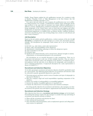 feasible. Doug Clopton explains key job qualifications necessary for a position in sales
at Hershey Chocolate U.S.A. in “Sales Management in the 21st Century: Key Job
Qualifications at Hershey Chocolate U.S.A.”
For a given sales job within the same company, the qualifications may vary in differ-
ent selling situations. For example, a multinational company whose salespeople sell the
same products to the same types of customers may require different qualifications in
different countries. Qualifications considered unimportant, and even discriminatory, in
hiring salespeople in the United States, such as social class and religious and ethnic
background, are important in hiring overseas.9
In general, when sending salespeople on
international assignments, it is helpful if they are patient, flexible, confident, persistent,
motivated, and tolerant of new ways of doing things; have a desire to work abroad; and
have a sense of humor.10
Job Description
Based on the job analysis and job qualifications, a written summary of the job, the job
description, is completed by the sales manager or, in many cases, the human resource
manager. Job descriptions for salespeople could contain any or all of the following
elements:
1. Job title (e.g., sales trainee, senior sales representative)
2. Duties, tasks, and responsibilities of the salesperson
3. Administrative relationships indicating to whom the salesperson reports
4. Types of products to be sold
5. Customer types
6. Significant job-related demands, such as mental stress, physical strength or stamina
requirements, or environmental pressures to be encountered
Job descriptions are an essential document in sales management. Their use in
recruitment and selection is only one of their multiple functions. They are used to
clarify duties and thereby reduce role ambiguity in the salesforce, to familiarize poten-
tial employees with the sales job, to set objectives for salespeople, and eventually, to
aid in evaluating performance. A typical job description for a sales representative is
shown in Exhibit 5.1.11
Recruitment and Selection Objectives
To be fully operational, recruitment and selection objectives should be specifically stated
for a given period. The following general objectives of recruitment and selection could
be converted to specific operational objectives in a given firm:
• Determine present and future needs in terms of numbers and types of salespeople (as
discussed in Module 4).
• Meet the company’s legal and social responsibilities regarding composition of the
salesforce.
• Reduce the number of underqualified or overqualified applicants.
• Increase the number of qualified applicants at a specified cost.
• Evaluate the effectiveness of recruiting sources and evaluation techniques.
By setting specific objectives for recruitment and selection, sales managers can chan-
nel resources into priority areas and improve organizational and salesforce effectiveness.
Recruitment and Selection Strategy
After objectives have been set, a recruitment and selection strategy can be developed.
Formulating this strategy requires the sales manager to consider the scope and timing of
recruitment and selection activities as follows:
• When will the recruitment and selection be done?
• How will the job be portrayed?
• How will efforts with intermediaries, such as employment agencies and college place-
ment centers, be optimized?
134 Part Three Developing the Salesforce
31451_05_ch5_p127-158.qxd 15/03/05 16:09 PM Page 134
 