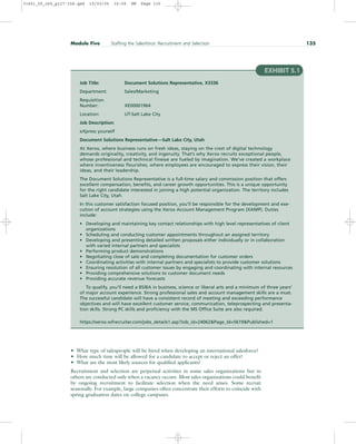 • What type of salespeople will be hired when developing an international salesforce?
• How much time will be allowed for a candidate to accept or reject an offer?
• What are the most likely sources for qualified applicants?
Recruitment and selection are perpetual activities in some sales organizations but in
others are conducted only when a vacancy occurs. Most sales organizations could benefit
by ongoing recruitment to facilitate selection when the need arises. Some recruit
seasonally. For example, large companies often concentrate their efforts to coincide with
spring graduation dates on college campuses.
Module Five Staffing the Salesforce: Recruitment and Selection 135
EXHIBIT 5.1
Job Title: Document Solutions Representative, X3336
Department: Sales/Marketing
Requisition
Number: XE00001964
Location: UT-Salt Lake City
Job Description:
eXpress yourself
Document Solutions Representative—Salt Lake City, Utah
At Xerox, where business runs on fresh ideas, staying on the crest of digital technology
demands originality, creativity, and ingenuity. That’s why Xerox recruits exceptional people,
whose professional and technical finesse are fueled by imagination. We’ve created a workplace
where inventiveness flourishes, where employees are encouraged to express their vision, their
ideas, and their leadership.
The Document Solutions Representative is a full-time salary and commission position that offers
excellent compensation, benefits, and career growth opportunities. This is a unique opportunity
for the right candidate interested in joining a high potential organization. The territory includes
Salt Lake City, Utah.
In this customer satisfaction focused position, you’ll be responsible for the development and exe-
cution of account strategies using the Xerox Account Management Program (XAMP). Duties
include:
• Developing and maintaining key contact relationships with high level representatives of client
organizations
• Scheduling and conducting customer appointments throughout an assigned territory
• Developing and presenting detailed written proposals either individually or in collaboration
with varied internal partners and specialists
• Performing product demonstrations
• Negotiating close of sale and completing documentation for customer orders
• Coordinating activities with internal partners and specialists to provide customer solutions
• Ensuring resolution of all customer issues by engaging and coordinating with internal resources
• Providing comprehensive solutions to customer document needs
• Providing accurate revenue forecasts
To qualify, you’ll need a BS/BA in business, science or liberal arts and a minimum of three years’
of major account experience. Strong professional sales and account management skills are a must.
The successful candidate will have a consistent record of meeting and exceeding performance
objectives and will have excellent customer service, communication, teleprospecting and presenta-
tion skills. Strong PC skills and proficiency with the MS Office Suite are also required.
https://xerox.wfrecruiter.com/jobs_details1.asp?Job_id=24062Page_Id=5619Published=1
31451_05_ch5_p127-158.qxd 15/03/05 16:09 PM Page 135
 