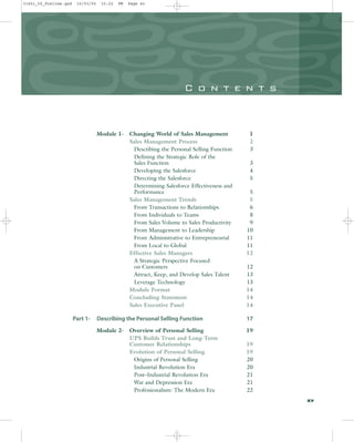 C o n t e n t s
Module 1- Changing World of Sales Management 1
Sales Management Process 2
Describing the Personal Selling Function 3
Defining the Strategic Role of the
Sales Function 3
Developing the Salesforce 4
Directing the Salesforce 5
Determining Salesforce Effectiveness and
Performance 5
Sales Management Trends 5
From Transactions to Relationships 6
From Individuals to Teams 8
From Sales Volume to Sales Productivity 9
From Management to Leadership 10
From Administrative to Entrepreneurial 11
From Local to Global 11
Effective Sales Managers 12
A Strategic Perspective Focused
on Customers 12
Attract, Keep, and Develop Sales Talent 13
Leverage Technology 13
Module Format 14
Concluding Statement 14
Sales Executive Panel 14
Part 1- Describing the Personal Selling Function 17
Module 2- Overview of Personal Selling 19
UPS Builds Trust and Long-Term
Customer Relationships 19
Evolution of Personal Selling 19
Origins of Personal Selling 20
Industrial Revolution Era 20
Post–Industrial Revolution Era 21
War and Depression Era 21
Professionalism: The Modern Era 22
xv
31451_00_Prelims.qxd 15/03/05 15:22 PM Page xv
 