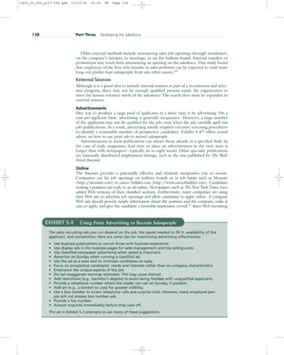 Other internal methods include announcing sales job openings through newsletters,
on the company’s intranet, in meetings, or on the bulletin board. Internal transfers or
promotions may result from announcing an opening on the salesforce. One study found
that employees of the firm who transfer to sales positions can be expected to yield more
long-run profits than salespeople from any other source.19
External Sources
Although it is a good idea to include internal sources as part of a recruitment and selec-
tion program, there may not be enough qualified persons inside the organization to
meet the human resource needs of the salesforce. The search then must be expanded to
external sources.
Advertisements
One way to produce a large pool of applicants in a short time is by advertising. On a
cost-per-applicant basis, advertising is generally inexpensive. However, a large number
of the applicants may not be qualified for the job, even when the ads carefully spell out
job qualifications. As a result, advertising usually requires extensive screening procedures
to identify a reasonable number of prospective candidates. Exhibit 5.420
offers sound
advice on how to use print ads to recruit salespeople.
Advertisements in trade publications can attract those already in a specified field. In
the case of trade magazines, lead time to place an advertisement in the next issue is
longer than with newspapers—typically six to eight weeks. Other specialty publications
are nationally distributed employment listings, such as the one published by The Wall
Street Journal.
Online
The Internet provides a potentially effective and relatively inexpensive way to recruit.
Companies can list job openings on bulletin boards or in job banks such as Monster
(http:/
/monster.com) or career builder.com (http:/
/www.careerbuilder.com). Candidates
seeking a position can reply to an ad online. Newspapers, such as The New York Times, have
added Web versions of their classified sections. Furthermore, many companies are using
their Web site to advertise job openings and allow candidates to apply online. A company
Web site should provide ample information about the position and the company, make it
easy to apply, and give the candidate a favorable impression overall.21
Since Web recruiting
138 Part Three Developing the Salesforce
EXHIBIT 5.4 Using Print Advertising to Recruit Salespeople
The sales recruiting ads you run depend on the job, the speed needed to fill it, availability of the
applicant, and competition. Here are some tips for maximizing advertising effectiveness:
• Use business publications to recruit those with business experience.
• Use display ads in the business pages for sales management and top selling posts.
• Use classified newspaper advertising when speed is important.
• Advertise on Sunday when running a classified ad.
• Use the ad as a sales tool to motivate candidates to reply.
• Focus on prospective candidates’ needs and interests rather than on company characteristics.
• Emphasize the unique aspects of the job.
• Do not exaggerate earnings estimates. This may cause distrust.
• Add restrictions (e.g., bachelor’s degree) to avoid being flooded with unqualified applicants.
• Provide a telephone number where the reader can call on Sunday, if possible.
• Add art (e.g., a border) to copy for greater visibility.
• Use a box number to screen telephone calls and surprise visits. However, many employed peo-
ple will not answer box number ads.
• Provide a fax number.
• Answer inquiries immediately before they cool off.
The ad in Exhibit 5.2 attempts to use many of these suggestions.
31451_05_ch5_p127-158.qxd 15/03/05 16:09 PM Page 138
 