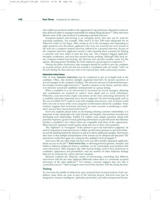 who exhibit success factors similar to the organization’s top performers. Assessment results are
then delivered online to managers responsible for making hiring decisions.35
These interviews
alleviate some of the costs involved in conducting a personal interview.
Computer-assisted interviewing is an emerging device that also can be used for
screening candidates. For example, Nike used it to hire 250 retail salespeople for its
Niketown outlet in Las Vegas. After seeing an ad in the newspaper and responding to
eight questions over the phone, applicants who were not screened out were invited to
the store for a computer-assisted interview, followed by a personal interview. As part of
the computer interview, applicants viewed a video showing three scenarios for helping
a customer and were asked to pick the best one. The computer flagged applicants’
strengths, weaknesses, and areas that needed further probing. Although Nike used on-
site computer-assisted interviewing, the Internet now provides another venue for this
option, allowing greater flexibility for both employers and prospective employees.36
During this phase of selection, sales managers should be careful to give the candidate
an accurate picture of the job and not oversell it. Candidates who are totally “sold” on
the job during the first interview only to be rejected later suffer unnecessary trauma.
Intensive Interviews
One or more intensive interviews may be conducted to get an in-depth look at the
candidate. Often, this involves multiple sequential interviews by several executives or
several managers at the company’s facilities. The interview process at Federated Insurance,
for example, involves eight interviews.37
Another variation on the theme, used less often,
is to interview several job candidates simultaneously in a group setting.
When a candidate is to be interviewed in succession by several managers, planning
and coordination are required to achieve more depth and to avoid redundancy.
Otherwise, each interviewer might concentrate on the more interesting dimensions of
a candidate and some important areas may be neglected. An interviewing guide such as
the one in Exhibit 5.538
could be used with multiple interviewers, each of whom would
delve into one or more of the seven categories of information about the candidate. Some
evidence suggests that structured interviews are more accurate at predicting a candi-
date’s success than unstructured interviews.39
Given the emphasis placed today on developing enduring customer relationships, it is
important to hire salespeople who value honesty and integrity, characteristics necessary for
developing such relationships. Exhibit 5.6 outlines some sample questions (along with
potential responses) geared toward gathering information on past behaviors that illustrate
whether a candidate’s own ethical values are compatible with those of the organization.
Most interview situations would require using only two or three such questions.
The “rightness” or “wrongness” of the answers is up to the interviewer’s judgment. As
such it’s important to train interviewers to follow up with more questions to pin down behav-
ior and the thinking behind the behavior as well as to ask for additional examples. Interviewers
then meet so that multiple interpretations of the answers can be obtained and discussed. The
interviewers would then agree on a rating for the candidate’s level of integrity.40
Interviews, like any other single selection tool, may fail to predict adequately applicants’
future success on the job.41 Interviewer bias, or allowing personal opinions, attitudes, and
beliefs to influence judgments about a candidate, can be a particularly acute problem with
some interviewers. Sales managers, like other human beings, tend to have preferences in
candidates’ appearances and personalities—and any number of other subjective feelings
that may be irrelevant for a given interview situation.
Research confirms the subjective nature of interviewing, concluding that different
interviewers will rate the same applicant differently unless there is a commonly accepted
stereotype of the ideal applicant.42 For instance, research suggests that race bias is
a potential concern.43 Sales managers must not let bias interfere with the hiring decision.
Testing
To overcome the pitfalls of subjectivity and a potential lack of critical analysis of job can-
didates, many firms use tests as part of the selection process. Selection tests may be
designed to measure intelligence, aptitudes, personality, and other interpersonal factors.
142 Part Three Developing the Salesforce
31451_05_ch5_p127-158.qxd 15/03/05 16:09 PM Page 142
 