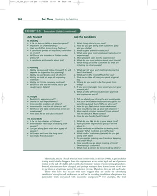 144 Part Three Developing the Salesforce
EXHIBIT 5.5 Interview Guide (continued)
Ask Yourself
IV. Stability
• Is he or she excitable or even-tempered?
• Impatient or understanding?
• Uses words that show strong feelings?
• Is candidate poised or impulsive; controlled
or erratic?
• Will he or she broaden or flatten under
pressure?
• Is candidate enthusiastic about job?
V. Planning
• Ability to plan and follow through? Or will
depend on supervisor for planning?
• Ability to coordinate work of others?
• Ability to think of ways of improving
methods?
• Ability to fit into company methods?
• Will he or she see the whole job or get
caught up in details?
VI. Insight
• Realistic in appraising self?
• Desire for self-improvement?
• Interested in problems of others?
• Interested in reaction of others to self?
• Will he or she take constructive action on
weaknesses?
• How does he or she take criticism?
VII. Social Skills
• Is he or she a leader or follower?
• Interested in new ways of dealing with
people?
• Can get along best with what types of
people?
• Will wear well over the long term?
• Can make friends easily?
Ask the Candidate
1. What things disturb you most?
2. How do you get along with customers (peo-
ple) you dislike?
3. What buyers’ actions irritate you?
4. What were your most unpleasant sales (work)
experiences?
5. Most pleasant sales (work) experiences?
6. What do you most admire about your friends?
7. What things do some customers do that are
irritating to other people?
1. What part of your work (selling) do you like
best? like least?
2. What part is the most difficult for you?
3. Give me an idea of how you spend a typical
day.
4. Where do you want to be five years from
today?
5. If you were manager, how would you run your
present job?
6. What are the differences between planned
and unplanned work?
1. Tell me about your strengths and weaknesses.
2. Are your weaknesses important enough to do
something about them? Why or why not?
3. How do you feel about those weaknesses?
4. How would you size up your last employer?
5. Most useful criticism received? From whom?
Tell me about it. Most useless?
6. How do you handle fault finders?
1. What do you like to do in your spare time?
2. Have you ever organized a group? Tell me
about it.
3. What methods are effective in dealing with
people? What methods are ineffective?
4. What kind of customers (people) do you get
along with best?
5. Do you prefer making new friends or keeping
old ones? Why?
6. How would you go about making a friend?
Developing a customer?
7. What must a person do to be liked by others?
Historically, the use of such tests has been controversial. In the late 1960s, it appeared that
testing would slowly disappear from the employment scene under legal and social pressure
related to the lack of validity and possible discriminatory nature of some testing procedures.
Instead, selection tests have changed, and perhaps managers have learned more about how
to use them as a legitimate part of the selection process. Therefore, they are still used today.
Those who have had success with tests suggest they are useful for identifying
candidates’ strengths and weaknesses, as well as for revealing candidates who possess key
personality traits associated with successful salespeople.44
For example, the trait
31451_05_ch5_p127-158.qxd 15/03/05 16:09 PM Page 144
 
