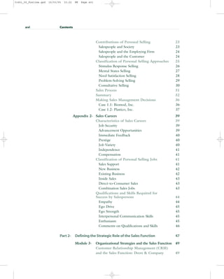 Contributions of Personal Selling 23
Salespeople and Society 23
Salespeople and the Employing Firm 24
Salespeople and the Customer 24
Classification of Personal Selling Approaches 25
Stimulus Response Selling 26
Mental States Selling 27
Need Satisfaction Selling 28
Problem-Solving Selling 29
Consultative Selling 30
Sales Process 31
Summary 32
Making Sales Management Decisions 36
Case 1.1: Biomod, Inc. 36
Case 1.2: Plastico, Inc. 37
Appendix 2- Sales Careers 39
Characteristics of Sales Careers 39
Job Security 39
Advancement Opportunities 39
Immediate Feedback 40
Prestige 40
Job Variety 40
Independence 41
Compensation 41
Classification of Personal Selling Jobs 41
Sales Support 41
New Business 42
Existing Business 42
Inside Sales 43
Direct-to-Consumer Sales 43
Combination Sales Jobs 43
Qualifications and Skills Required for
Success by Salespersons 44
Empathy 44
Ego Drive 45
Ego Strength 45
Interpersonal Communication Skills 45
Enthusiasm 45
Comments on Qualifications and Skills 46
Part 2- Defining the Strategic Role of the Sales Function 47
Module 3- Organizational Strategies and the Sales Function 49
Customer Relationship Management (CRM)
and the Sales Function: Deere & Company 49
xvi Contents
31451_00_Prelims.qxd 15/03/05 15:22 PM Page xvi
 