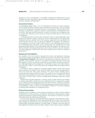 operations in the Czech Republic, it successfully translated and administered to Czech
candidates the same examination it gives to American candidates to assess such qualities as
ego drive, empathy, and leadership.54
Assessment Centers
An assessment center offers a set of well-defined procedures for using techniques
such as group discussion, business game simulations, presentations, and role-playing
exercises for the purpose of employee selection or development. The participant’s per-
formance is evaluated by a group of assessors, usually members of management with-
in the firm. Although somewhat expensive because of the high cost of managerial time
to conduct the assessments, such centers are being used more often in the selection
of salespeople.
An interesting report on the use of an assessment center to select salespeople comes
from the life insurance industry, well known for its continual need for new salespeople.
Traditional selection methods used in this industry apparently leave something to be
desired because turnover rates are among the highest for salespeople. An assessment-
center approach was used by one life insurance firm to select salespeople based on exer-
cises simulating various sales skills, such as prospecting, time management, and sales
presentation skills. Results of the study indicated that this program was superior to tra-
ditional methods of selecting salespeople in the insurance industry in terms of predict-
ing which salespeople would survive and which would drop out within six months of
being hired.55
Background Investigation
Job candidates who have favorably emerged from resume and application screening,
interviewing, testing, and perhaps an assessment center may next become the subject of
a background investigation. This may be as perfunctory as a reference check or com-
prehensive if the situation warrants it. For instance, Federated Insurance checks each
sales applicant’s driver’s record and credit history, and conducts 10 reference checks.56
In conducting background investigations, it is advisable to request job-related informa-
tion only and to obtain a written release from the candidate before proceeding with the
investigation.
If a reference check is conducted, two points should be kept in mind. First, persons
listed as references are biased in favor of the job applicant. As one sales manager puts it,
“Even the losers have three good references—so I don’t bother checking them.”
Second, persons serving as references may not be candid or may not provide the desired
information. This reluctance may stem from a personal concern (i.e., Will I lose a friend
or be sued if I tell the truth?) or from a company policy limiting the discussion of past
employees.
Despite these and other limitations, a reference check can help verify the true identity
of a person and possibly confirm his or her employment history. Learning that an appli-
cant or employee lied on the application form can also be used as a defense in a hiring or
firing discrimination suit.57
With personal misrepresentation and resume fraud being very
real possibilities, a reference check is recommended.58
Exhibit 5.759
provides techniques
for getting valid information in a background check.
Physical Examination
Requiring the job candidate to pass a physical examination is often a formal condition
of employment. In many instances, the insurance carrier of the employing firm requires
a physical examination of all incoming employees. The objective is to discover any phys-
ical problem that may inhibit job performance.
In recent years, drug and communicable disease testing has made this phase of selec-
tion controversial. Although the courts will undoubtedly have a major role in determin-
ing the legality of testing in these areas in the future, the current rules, at least in the case
of drug testing of potential employees, are fairly simple. A company can test for drug use
if the applicant is informed of the test before taking it, if the results are kept confidential,
Module Five Staffing the Salesforce: Recruitment and Selection 147
31451_05_ch5_p127-158.qxd 15/03/05 16:09 PM Page 147
 