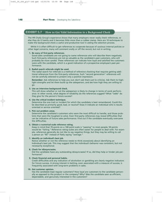 148 Part Three Developing the Salesforce
EXHIBIT 5.7 How to Get Valid Information in a Background Check
The HR Chally Group’s experience shows that many employers never really check references, or
else they do it hastily and it becomes little more than a rubber stamp. Here are 10 techniques to
make the background check a useful and productive tool in aiding the selection process.
While it is often difficult to get references to cooperate because of cautious internal policies or
other legal concerns, many will comment orally or off the record, but not in writing.
1. Be wary of first-party references.
Good sales candidates are not going to name references who will describe them negatively.
Such first-party references are not as valuable as the candidate’s past customers, who will
probably be more candid. These references can indicate how loyal and satisfied the customers
were with the candidate, which is a good indication of a prospective employee’s past per-
formance.
2. Radial search referrals might be used.
The radial search for referrals is a method of reference checking that requires getting addi-
tional references from the first-party references. Such “second generation” references will
not be carefully selected to present only a positive impression.
Remember: Ask references to help you out; don’t ask them just to criticize. Ask them to high-
light strengths and let them build up the salesperson, and see how high they are willing to
go.
3. Use an interview background check.
This will show whether or not the salesperson is likely to change in terms of work perform-
ance. In other words, what degree of reliability do the references suggest? What “odds” do
they give for the person’s future success?
4. Use the critical incident technique.
Determine the one trait or incident for which the candidate is best remembered. Could this
be described as primarily good, bad, or neutral? Does it indicate an individual who is results
oriented or service oriented?
5. Pick out problem areas.
Determine the candidate’s customers who were the most difficult to handle, and those prob-
lems that were the toughest to solve. Even first-party references may reveal difficulties that
can be indicative of future sales performance. Find out if the candidate eventually overcame
the difficulties.
6. Obtain a numerical scale reference rating.
Keep in mind that 70 points on a 100 point scale is “passing” to most people; 50 points
would be “failing.” Reference rating scales are often easier for people to deal with. For exam-
ple, references generally do not like to say negative things, but they may be willing to call
a person an “85” instead of flatly saying “average.”
7. Identify an individual’s best job.
Notice whether or not the reference needs to think excessively about identifying an
Individual’s best job. This may suggest that the individual’s behavior was consistent, but not
necessarily exceptional.
8. Check for idiosyncrasies.
Did the candidate have any outstanding idiosyncrasies? If so, did they help or hinder job per-
formance?
9. Check financial and personal habits.
Credit difficulties and any indication of alcoholism or gambling are clearly negative indicators
for future success. A strong interest in betting, even associated with a measure of success, is
frequently associated with long-term problems in sales.
10. Get customer opinion.
Has the candidate kept regular customers? How loyal are customers to the candidate person-
ally as opposed to the product or the company? Why? Was the candidate seen as efficient,
dependable, and genuinely interested in the customers?
31451_05_ch5_p127-158.qxd 15/03/05 16:09 PM Page 148
 