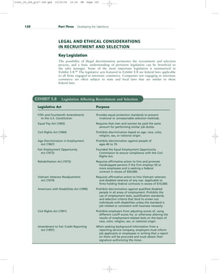 LEGAL AND ETHICAL CONSIDERATIONS
IN RECRUITMENT AND SELECTION
Key Legislation
The possibility of illegal discrimination permeates the recruitment and selection
process, and a basic understanding of pertinent legislation can be beneficial to
the sales manager. Some of the most important legislation is summarized in
Exhibit 5.8.64
The legislative acts featured in Exhibit 5.8 are federal laws applicable
to all firms engaged in interstate commerce. Companies not engaging in interstate
commerce are often subject to state and local laws that are similar to these
federal laws.
150 Part Three Developing the Salesforce
EXHIBIT 5.8 Legislation Affecting Recruitment and Selection
Legislative Act Purpose
Fifth and Fourteenth Amendments Provides equal protection standards to prevent
to the U.S. Constitution irrational or unreasonable selection methods.
Equal Pay Act (1963) Requires that men and women be paid the same
amount for performing similar job duties.
Civil Rights Act (1964) Prohibits discrimination based on age, race, color,
religion, sex, or national origin.
Age Discrimination in Employment Prohibits discrimination against people of
Act (1967) ages 40 to 70.
Fair Employment Opportunity Founded the Equal Employment Opportunity
Act (1972) Commission to ensure compliance with the Civil
Rights Act.
Rehabilitation Act (1973) Requires affirmative action to hire and promote
handicapped persons if the firm employs 50 or
more employees and is seeking a federal
contract in excess of $50,000.
Vietnam Veterans Readjustment Requires affirmative action to hire Vietnam veterans
Act (1974) and disabled veterans of any war. Applicable to
firms holding federal contracts in excess of $10,000.
Americans with Disabilities Act (1990) Prohibits discrimination against qualified disabled
people in all areas of employment. Prohibits the
use of employment tests, qualification standards,
and selection criteria that tend to screen out
individuals with disabilities unless the standard is
job related or consistent with business necessity.
Civil Rights Act (1991) Prohibits employers from adjusting scores of, using
different cutoff scores for, or otherwise altering the
results of employment-related tests on the basis of
race, color, religion, sex, or national origin.
Amendment to Fair Credit Reporting When seeking background information from a
Act (1997) reporting service company, employers must inform
job applicants or employees in writing that a report
on them will be procured and must obtain their
signature authorizing the move.
31451_05_ch5_p127-158.qxd 15/03/05 16:09 PM Page 150
 