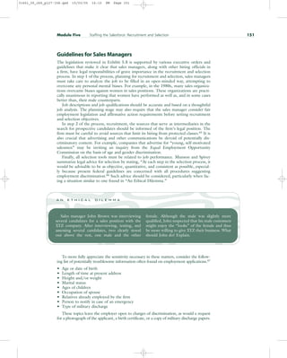 Guidelines for Sales Managers
The legislation reviewed in Exhibit 5.8 is supported by various executive orders and
guidelines that make it clear that sales managers, along with other hiring officials in
a firm, have legal responsibilities of grave importance in the recruitment and selection
process. In step 1 of the process, planning for recruitment and selection, sales managers
must take care to analyze the job to be filled in an open-minded way, attempting to
overcome any personal mental biases. For example, in the 1980s, many sales organiza-
tions overcame biases against women in sales positions. These organizations are practi-
cally unanimous in reporting that women have performed as well as, and in some cases
better than, their male counterparts.
Job descriptions and job qualifications should be accurate and based on a thoughtful
job analysis. The planning stage may also require that the sales manager consider fair
employment legislation and affirmative action requirements before setting recruitment
and selection objectives.
In step 2 of the process, recruitment, the sources that serve as intermediaries in the
search for prospective candidates should be informed of the firm’s legal position. The
firm must be careful to avoid sources that limit its hiring from protected classes.65 It is
also crucial that advertising and other communications be devoid of potentially dis-
criminatory content. For example, companies that advertise for “young, self-motivated
salesmen” may be inviting an inquiry from the Equal Employment Opportunity
Commission on the basis of age and gender discrimination.
Finally, all selection tools must be related to job performance. Munson and Spivey
summarize legal advice for selection by stating, “At each step in the selection process, it
would be advisable to be as objective, quantitative, and consistent as possible, especial-
ly because present federal guidelines are concerned with all procedures suggesting
employment discrimination.66
Such advice should be considered, particularly when fac-
ing a situation similar to one found in “An Ethical Dilemma.”
Module Five Staffing the Salesforce: Recruitment and Selection 151
Sales manager John Brown was interviewing
several candidates for a sales position with the
XYZ company. After interviewing, testing, and
assessing several candidates, two clearly stood
out above the rest, one male and the other
female. Although the male was slightly more
qualified, John suspected that his male customers
might enjoy the “looks” of the female and thus
be more willing to give XYZ their business. What
should John do? Explain.
a n e t h i c a l d i l e m m a
To more fully appreciate the sensitivity necessary in these matters, consider the follow-
ing list of potentially troublesome information often found on employment applications.67
• Age or date of birth
• Length of time at present address
• Height and/or weight
• Marital status
• Ages of children
• Occupation of spouse
• Relatives already employed by the firm
• Person to notify in case of an emergency
• Type of military discharge
These topics leave the employer open to charges of discrimination, as would a request
for a photograph of the applicant, a birth certificate, or a copy of military discharge papers.
31451_05_ch5_p127-158.qxd 15/03/05 16:10 PM Page 151
 