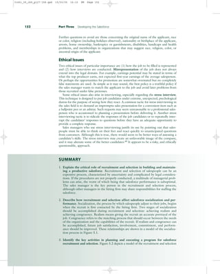 Further questions to avoid are those concerning the original name of the applicant, race
or color, religion (including holidays observed), nationality or birthplace of the applicant,
arrests, home ownership, bankruptcy or garnishments, disabilities, handicaps and health
problems, and memberships in organizations that may suggest race, religion, color, or
ancestral origin of the applicant.
Ethical Issues
Two ethical issues of particular importance are (1) how the job to be filled is represented
and (2) how interviews are conducted. Misrepresentation of the job does not always
extend into the legal domain. For example, earnings potential may be stated in terms of
what the top producer earns, not expected first-year earnings of the average salesperson.
Or perhaps the opportunities for promotion are somewhat overstated but no completely
false statements are used. As simple as it may sound, the best policy is a truthful policy if
the sales manager wants to match the applicant to the job and avoid later problems from
those recruited under false pretenses.
Some ethical issues also arise in interviewing, especially regarding the stress interview.
This technique is designed to put job candidates under extreme, unexpected, psychological
duress for the purpose of seeing how they react. A common tactic for stress interviewing in
the sales field is to demand an impromptu sales presentation for a convenient item such as
a ballpoint pen or an ashtray. Such requests may seem unreasonable to a professional sales-
person who is accustomed to planning a presentation before delivering it. Another stress
interviewing tactic is to ridicule the responses of the job candidates or to repeatedly inter-
rupt the candidates’ responses to questions before they have an adequate opportunity to
provide a complete response.
Sales managers who use stress interviewing justify its use by pointing out that sales-
people must be able to think on their feet and react quickly to unanticipated questions
from customers. Although this is true, there would seem to be better ways of assessing a
candidate’s skills. The stress interview may create an unfavorable image of the company,
and it may alienate some of the better candidates.68
It appears to be a risky, and ethically
questionable, approach.
SUMMARY
1. Explain the critical role of recruitment and selection in building and maintain-
ing a productive salesforce. Recruitment and selection of salespeople can be an
expensive process, characterized by uncertainty and complicated by legal considera-
tions. If the procedures are not properly conducted, a multitude of managerial prob-
lems can arise, the worst of which being that salesforce performance is suboptimal.
The sales manager is the key person in the recruitment and selection process,
although other managers in the hiring firm may share responsibilities for staffing the
salesforce.
2. Describe how recruitment and selection affect salesforce socialization and per-
formance. Socialization, the process by which salespeople adjust to their jobs, begins
when the recruit is first contacted by the hiring firm. Two stages of socialization
should be accomplished during recruitment and selection: achieving realism and
achieving congruence. Realism means giving the recruit an accurate portrayal of the
job. Congruence refers to the matching process that should occur between the needs
of the organization and the capabilities of the recruit. If realism and congruence can
be accomplished, future job satisfaction, involvement, commitment, and perform-
ance should be improved. These relationships are shown in a model of the socializa-
tion process in Figure 5.1.
3. Identify the key activities in planning and executing a program for salesforce
recruitment and selection. Figure 5.2 depicts a model of the recruitment and selection
152 Part Three Developing the Salesforce
31451_05_ch5_p127-158.qxd 15/03/05 16:10 PM Page 152
 