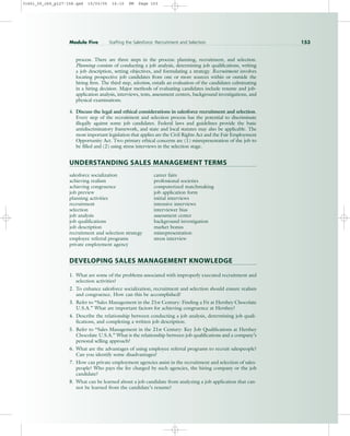process. There are three steps in the process: planning, recruitment, and selection.
Planning consists of conducting a job analysis, determining job qualifications, writing
a job description, setting objectives, and formulating a strategy. Recruitment involves
locating prospective job candidates from one or more sources within or outside the
hiring firm. The third step, selection, entails an evaluation of the candidates culminating
in a hiring decision. Major methods of evaluating candidates include resume and job-
application analysis, interviews, tests, assessment centers, background investigations, and
physical examinations.
4. Discuss the legal and ethical considerations in salesforce recruitment and selection.
Every step of the recruitment and selection process has the potential to discriminate
illegally against some job candidates. Federal laws and guidelines provide the basic
antidiscriminatory framework, and state and local statutes may also be applicable. The
most important legislation that applies are the Civil Rights Act and the Fair Employment
Opportunity Act. Two primary ethical concerns are (1) misrepresentation of the job to
be filled and (2) using stress interviews in the selection stage.
UNDERSTANDING SALES MANAGEMENT TERMS
salesforce socialization career fairs
achieving realism professional societies
achieving congruence computerized matchmaking
job preview job application form
planning activities initial interviews
recruitment intensive interviews
selection interviewer bias
job analysis assessment center
job qualifications background investigation
job description market bonus
recruitment and selection strategy misrepresentation
employee referral programs stress interview
private employment agency
DEVELOPING SALES MANAGEMENT KNOWLEDGE
1. What are some of the problems associated with improperly executed recruitment and
selection activities?
2. To enhance salesforce socialization, recruitment and selection should ensure realism
and congruence. How can this be accomplished?
3. Refer to “Sales Management in the 21st Century: Finding a Fit at Hershey Chocolate
U.S.A.” What are important factors for achieving congruence at Hershey?
4. Describe the relationship between conducting a job analysis, determining job quali-
fications, and completing a written job description.
5. Refer to “Sales Management in the 21st Century: Key Job Qualifications at Hershey
Chocolate U.S.A.” What is the relationship between job qualifications and a company’s
personal selling approach?
6. What are the advantages of using employee referral programs to recruit salespeople?
Can you identify some disadvantages?
7. How can private employment agencies assist in the recruitment and selection of sales-
people? Who pays the fee charged by such agencies, the hiring company or the job
candidate?
8. What can be learned about a job candidate from analyzing a job application that can-
not be learned from the candidate’s resume?
Module Five Staffing the Salesforce: Recruitment and Selection 153
31451_05_ch5_p127-158.qxd 15/03/05 16:10 PM Page 153
 