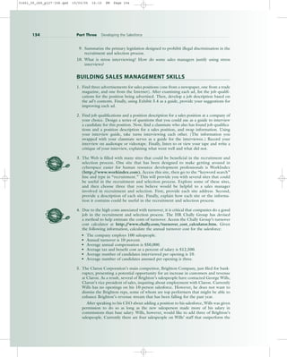 9. Summarize the primary legislation designed to prohibit illegal discrimination in the
recruitment and selection process.
10. What is stress interviewing? How do some sales managers justify using stress
interviews?
BUILDING SALES MANAGEMENT SKILLS
1. Find three advertisements for sales positions (one from a newspaper, one from a trade
magazine, and one from the Internet). After examining each ad, list the job qualifi-
cations for the position being advertised. Then, develop a job description based on
the ad’s contents. Finally, using Exhibit 5.4 as a guide, provide your suggestions for
improving each ad.
2. Find job qualifications and a position description for a sales position at a company of
your choice. Design a series of questions that you could use as a guide to interview
a candidate for this position. Now, find a classmate who also has found job qualifica-
tions and a position description for a sales position, and swap information. Using
your interview guide, take turns interviewing each other. (The information you
swapped with your classmate serves as a guide for the interviewee.) Record your
interview on audiotape or videotape. Finally, listen to or view your tape and write a
critique of your interview, explaining what went well and what did not.
3. The Web is filled with many sites that could be beneficial in the recruitment and
selection process. One site that has been designed to make getting around in
cyberspace easier for human resource development professionals is WorkIndex
(http:/
/www.workindex.com). Access this site, then go to the “keyword search”
line and type in “recruitment.” This will provide you with several sites that could
be useful in the recruitment and selection process. Explore some of these sites,
and then choose three that you believe would be helpful to a sales manager
involved in recruitment and selection. First, provide each site address. Second,
provide a description of each site. Finally, explain how each site or the informa-
tion it contains could be useful in the recruitment and selection process.
4. Due to the high costs associated with turnover, it is critical that companies do a good
job in the recruitment and selection process. The HR Chally Group has devised
a method to help estimate the costs of turnover. Access the Chally Group’s turnover
cost calculator at http:/
/www.chally.com/turnover_cost_calculator.htm. Given
the following information, calculate the annual turnover cost for the salesforce:
• The company employs 100 salespeople.
• Annual turnover is 10 percent.
• Average annual compensation is $50,000.
• Average tax and benefit cost as a percent of salary is $12,500.
• Average number of candidates interviewed per opening is 10.
• Average number of candidates assessed per opening is three.
5. The Claron Corporation’s main competitor, Brighton Company, just filed for bank-
ruptcy, presenting a potential opportunity for an increase in customers and revenue
at Claron. As a result, several of Brighton’s salespeople have contacted George Wills,
Claron’s vice president of sales, inquiring about employment with Claron. Currently
Wills has no openings on his 10-person salesforce. However, he does not want to
dismiss the Brighton reps, some of whom are top performers that might be able to
enhance Brighton’s revenue stream that has been falling for the past year.
After speaking to his CEO about adding a position to his salesforce, Wills was given
permission to do so as long as the new salesperson made more of his salary in
commissions than base salary. Wills, however, would like to add three of Brighton’s
salespeople. Currently there are four salespeople on Wills’ staff that outperform the
154 Part Three Developing the Salesforce
31451_05_ch5_p127-158.qxd 15/03/05 16:10 PM Page 154
 