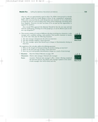 other six, who are approximately equal in talent. Yet, Wills is hard pressed to identify
a clear laggard whom he would dismiss in favor of the competition’s salespeople.
Wills is also concerned that he could disrupt the team chemistry he has worked hard
to build the past two years by firing some of his current salespeople and hiring those
from Brighton. However, he does not know if he can pass up this opportunity to
upgrade his salesforce.
How should Wills approach this dilemma? Should he hire the new reps and deal
with the ramifications of letting two of his people go, or can he afford to pass on the
new reps altogether?69
6. This exercise consists of a series of different role plays involving two characters, a sales
manager and a candidate seeking a sales position. Find another classmate to assume
one of the roles. Role play the following situations:
1. The sales manager misrepresents the job in an interview.
2. The sales manager employs a stress interview.
3. The sales manager opens him/herself up to charges of discrimination during an
Interview.
On completion of the role play, address the following questions:
1. What are the dangers of misrepresenting the position during an interview?
2. What are the pros and cons of using a stress interview?
3. How can you avoid possible discrimination charges as a result of interviewing?
7. Situation: Read the Ethical Dilemma on page 149.
Characters: District sales manager; National sales manager
Scene: Location—National sales manager’s office. Action—Having completed
the interview process, the district sales manager explains to the nation-
al sales manager who will be hired and why.
Module Five Staffing the Salesforce: Recruitment and Selection 155
PROD. NO
SCENE TAKE ROLL
SOUND
DATE
PROD CO.
DIRECTOR
CAMERAMAN
ROLE PLAY
PROD. NO
SCENE TAKE ROLL
SOUND
DATE
PROD CO.
DIRECTOR
CAMERAMAN
ROLE PLAY
31451_05_ch5_p127-158.qxd 15/03/05 16:10 PM Page 155
 