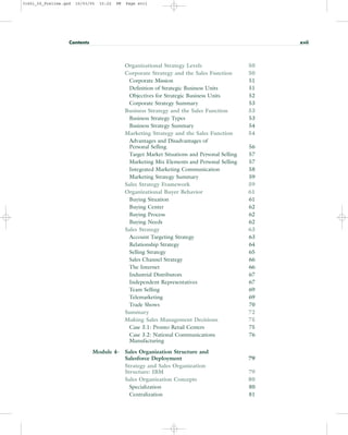 Organizational Strategy Levels 50
Corporate Strategy and the Sales Function 50
Corporate Mission 51
Definition of Strategic Business Units 51
Objectives for Strategic Business Units 52
Corporate Strategy Summary 53
Business Strategy and the Sales Function 53
Business Strategy Types 53
Business Strategy Summary 54
Marketing Strategy and the Sales Function 54
Advantages and Disadvantages of
Personal Selling 56
Target Market Situations and Personal Selling 57
Marketing Mix Elements and Personal Selling 57
Integrated Marketing Communication 58
Marketing Strategy Summary 59
Sales Strategy Framework 59
Organizational Buyer Behavior 61
Buying Situation 61
Buying Center 62
Buying Process 62
Buying Needs 62
Sales Strategy 63
Account Targeting Strategy 63
Relationship Strategy 64
Selling Strategy 65
Sales Channel Strategy 66
The Internet 66
Industrial Distributors 67
Independent Representatives 67
Team Selling 69
Telemarketing 69
Trade Shows 70
Summary 72
Making Sales Management Decisions 75
Case 3.1: Pronto Retail Centers 75
Case 3.2: National Communications 76
Manufacturing
Module 4- Sales Organization Structure and
Salesforce Deployment 79
Strategy and Sales Organization
Structure: IBM 79
Sales Organization Concepts 80
Specialization 80
Centralization 81
Contents xvii
31451_00_Prelims.qxd 15/03/05 15:22 PM Page xvii
 