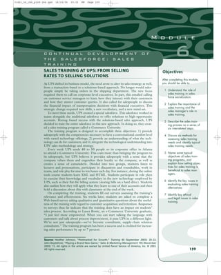 SALES TRAINING AT UPS: FROM SELLING
RATES TO SELLING SOLUTIONS
As UPS shifted its business model, the need arose to alter its sales strategy as well,
from a transaction-based to a solutions-based approach. No longer would sales-
people simply be taking orders in the shipping department. The new focus
required them to call on corporate-level executives. In part, this entailed calling
on customer service managers to learn how they interact with their customers
and how they answer customer queries. It also called for salespeople to discuss
the financial impact of transportation decisions with financial executives. This
strategic change required new skills, a new vocabulary, and a new mind-set.
To meet these needs, UPS created a special salesforce. This salesforce worked in
teams alongside the traditional salesforce to offer solutions to high-opportunity
accounts. Having found success with the solutions-based sales approach, UPS
decided to train the entire salesforce in this new approach. In doing so, they creat-
ed a sales training program called e-Commerce University.
The training program is designed to accomplish three objectives: 1) provide
salespeople with the competencies necessary to have a conversational comfort level
with varied technology offerings; 2) provide an understanding of what the tech-
nology can do for customers; and 3) integrate the technological understanding into
UPS’ sales methodology and strategy.
Every week UPS sends 40 to 50 people to its corporate office in Atlanta
to attend e-Commerce University. This costs more than bringing the program to
its salespeople, but UPS believes it provides salespeople with a sense that the
company values them and engenders their loyalty to the company, as well as
creates a sense of camaraderie. Divided into two groups, students listen to
lectures and presentations, participate in discussions and roundtables, work in
teams, and role play for nine to ten hours each day. For instance, during the online
tools course students learn XML and HTML. Students participate in role plays
to exercise their knowledge and vocabulary in the new technology employed by
UPS, such as their flat-file billing system (storing bills on a hard drive). Students
also outline how they will apply what they learn to one of their accounts and then
hold a discussion about this with classmates at the end of the week.
On completing the training, students fill out surveys assessing the training’s
relevance and effectiveness. Six weeks later, students are asked to complete a
Web-based survey asking qualitative and quantitative questions about the useful-
ness of the training with regard to customer acquisition and retention. Responses
to surveys thus far indicate that the training does have an impact on students’
sales process. According to Laura Bostic, an e-Commerce University graduate,
“I just feel more empowered. When you can start talking the language with
customers and talk about process improvement, it puts UPS in a different light.
We’re not just salespeople—we’ve become consultants, supply-chain solution
consultants.” The training program has been a success and is credited for increas-
ing sales performance by up to 7 percent.
After completing this module,
you should be able to
1 Understand the role of
sales training in sales-
force socialization.
2 Explain the importance of
sales training and the
sales manager’s role in
sales training.
3 Describe the sales train-
ing process as a series of
six interrelated steps.
4 Discuss six methods for
assessing sales training
needs and identify typical
sales training needs.
5 Name some typical
objectives of sales train-
ing programs, and
explain how setting objec-
tives for sales training is
beneficial to sales man-
agers.
6 Identify the key issues in
evaluating sales training
alternatives.
7 Identify key ethical
and legal issues in sales
training.
159
6
M o d u l e
C O N T I N U A L D E V E L O P M E N T O F
T H E S A L E S F O R C E : S A L E S
T R A I N I N G
Objectives
Source: Heather Johnson, “Postmarked for Growth,” Training 40 (September 2003): 20–22;
John Beystehner, “Playing a Brand New Game,” Sales  Marketing Management 155 (November
2003): 72. All rights in the article are owned by United Parcel Service of America, Inc. © 2003.
All rights reserved.
31451_06_ch6_p159-184.qxd 16/03/05 19:33 PM Page 159
 