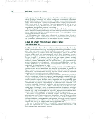 As the opening vignette illustrates, companies often believe that sales training is neces-
sary to successfully implement their strategy. UPS realizes the important role its sales-
people play in the success of the company and is willing to invest considerable time and
money in developing them. Training can be used to achieve a number of objectives and
fulfill various needs. As at e-Commerce University, various methods may be used to
accomplish sales training. Another important point illustrated in the vignette is that
training must be evaluated to ensure its effectiveness.
Today’s salespeople must be prepared to meet the demands of value-conscious cus-
tomers. Salespeople must do their part by providing solutions to problems and meeting
service requirements expected to satisfy customer needs. Proper training can prepare
salespeople to meet these challenges.
In this module several training issues and methods are discussed. First, the role of
sales training in salesforce socialization is examined. Then the importance of sales train-
ing is considered and management of the sales training process is discussed.
ROLE OF SALES TRAINING IN SALESFORCE
SOCIALIZATION
Recall from Module 5 that salesforce socialization refers to the process by which sales-
people acquire the knowledge, skills, and values essential to perform their jobs. Training
plays a key role in this process. Newly hired salespeople usually receive a company
orientation designed to familiarize them with company history, policies, facilities, pro-
cedures, and key people with whom salespeople interact. Some firms go well beyond a
perfunctory company orientation in an effort to enhance salesforce socialization. By
referring to Figure 5.1 in Module 5, you can see how sales training can affect salesforce
socialization. During initial sales training, it is hoped that each salesforce member will
experience a positive initiation to task—the degree to which a sales trainee feels com-
petent and accepted as a working partner—and satisfactory role definition—an under-
standing of what tasks are to be performed, what the priorities of the tasks are, and how
time should be allocated among the tasks.1
The need for socialization as part of the training process is supported by expected
indirect linkages between socialization and beneficial job outcomes. As suggested in
Figure 5.1, trainees who have been properly recruited and trained tend to be more con-
fident on the job and have fewer problems with job conflicts, leading to higher job
satisfaction, involvement, commitment, and performance.
The positive relationships between salespeople’s job-related attitudes and perceptions
and their commitment to their companies have been supported in empirical studies. For
example, a study of 102 salespeople in the food industry found that “among approaches
within a company’s control, programs aimed at minimizing new salespeople’s role ambi-
guity and improving their satisfaction are most likely to be most effective in building
commitment to the company.”2 Another study of 120 manufacturers’ salespeople found
a positive relationship between job satisfaction and salespeople’s commitment to the
organization.3
In addition, a study of 301 industrial salespeople found that when sales-
people believe the company is taking certain actions to support the salesforce and reduce
the difficulties associated with a sales position, they are more committed to and satisfied
with the job.4
These studies reinforce the importance of sales managers taking an active
role in socializing their salespeople to maximize overall salesforce productivity.
Newly hired salespeople should be extremely interested in learning about their jobs,
peers, and supervisors. A basic orientation may be insufficient to provide all the information
they desire, so more extensive socialization may be indicated. At Federated Insurance,
trainees participate in a two-week seminar that introduces them to the company’s products,
the corporate mission, the Federated business plan, functions and departments within the
company, and many of the support people with whom they will work.5
The need for salesforce socialization is especially likely to extend past the initial training
period. This is particularly true if salesforce members have limited personal contact with
peers, managers, and other company personnel.
160 Part Three Developing the Salesforce
31451_06_ch6_p159-184.qxd 16/03/05 19:33 PM Page 160
 