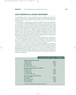SALES TRAINING AS A CRUCIAL INVESTMENT
A comprehensive review of sales management research concludes that whom one
recruits is important but it is probably not as important in determining salesforce per-
formance as what sales managers do with the recruits—and to the recruits—after they
have been hired.6
The importance of sales training in achieving the highest levels of sales performance
is shown in Sales  Marketing Management’s annual survey of the best salesforces in
the United States. The accounts of sales successes for the top salesforces often reveal that
the winning salesforces had to adapt to changes in marketing and sales strategies. This
obviously requires some degree of salesforce training or retraining. A survey of sales
executives finds that 80 percent of respondents claim that training is a key aspect of their
business.7 Some research, in fact, indicates a positive relationship between training
expenditures and a firm’s share price.8 One toothbrush manufacturer, for example, cred-
its sales training conducted by Ansir International for a $30-million increase in sales in
the first two years after implementing the training.9 Deluxe Corporation, a financial and
check printing company, credits its sales training with improving its client retention rate
from 85 percent to 95 percent in less than two years.10
Most organizations need sales training of some type, perhaps because of inadequacies
of current training programs and/or because new salespeople have joined the organiza-
tion. Thus, an ongoing need exists to conduct sales training to improve salesforce per-
formance. It should be stressed that the need for sales training is continual, if for no
other reason than that the sales environment is constantly changing.
Companies view training as an important means for protecting their investments in
their salesforces.11
U.S. companies spend approximately $7.8 billion annually to provide
salespeople with training and devote several hours per year to the average salesperson.12
Average training costs per salesperson per year can run from over $3,400 to more than
$9,000 depending on the industry, company size, and experience of the salesperson.13
As research shows, this training generally pays off in terms of improvement in salesforce
productivity.14
Exhibit 6.115
shows the time invested in sales training as related to its
value to the organization.
Module Six Continual Development of the Salesforce: Sales Training 161
Investment in Sales Training EXHIBIT 6.1
Sales training received each year:
Less than 8 hours 18.3%*
1–5 days a year 46.8%
6–10 days a year 19.5%
11–15 days a year 7.9%
More than 15 days a year 7.5%
Sales training received by new employees:
Less than 8 hours 5.9%
1–5 days a year 31.0%
6–10 days a year 18.5%
11–15 days a year 14.3%
More than 15 days a year 30.3%
Value of training to the organization:
Extremely valuable 29.5%
Very valuable 47.0%
Somewhat valuable 18.3%
Not very valuable 4.8%
Not valuable at all 0.4%
* Percent of respondents indicating each choice.
31451_06_ch6_p159-184.qxd 16/03/05 19:33 PM Page 161
 