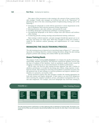 One aspect of the investment in sales training is the amount of time required of the
sales manager. Usually, sales managers are involved not only in the “big picture” of
planning but also in the time-consuming details of implementing training, such as the
following:16
• Arranging for salespeople to work with key personnel in various departments in the
firm to familiarize them with the functions of those departments
• Selecting literature, sales aids, software, and materials for study
• Enrolling salespeople in professional workshops or training programs
• Accompanying salespeople in the field to critique their sales behavior and reinforce
other training
• Conducting periodic training meetings and professional training conferences
Sales training is indeed expensive, and sales managers should take special care to see
that time and money are wisely spent. With these thoughts in mind, let’s examine a
model for the judicious analysis, planning, and implementation of a sales training
program.
MANAGING THE SALES TRAINING PROCESS
The sales training process is depicted as six interrelated steps in Figure 6.117
: assess train-
ing needs, set training objectives, evaluate training alternatives, design the sales training
program, perform sales training, and conduct follow-up and evaluation.
Assess Training Needs
The purpose of sales training needs assessment is to compare the specific performance-
related skills, attitudes, perceptions, and behaviors required for salesforce success with
the state of readiness of the salesforce. Such an assessment usually reveals a need for
changing or reinforcing one or more determinants of salesforce performance.
All too often, the need for sales training becomes apparent only after a decline in
salesforce performance is revealed by decreasing sales volume, rising expenses, or per-
haps low morale. Sales training for correcting such problems is sometimes necessary, but
the preferred role of sales training is to prevent problems and improve salesforce pro-
ductivity on a proactive, not reactive, basis.
Needs assessment requires that sales managers consider the training appropriate for
both sales trainees and regular salespeople. A sales trainee is an entry-level salesperson
who is learning the company’s products, services, and policies in preparation for a reg-
ular sales assignment. For example, entry-level salespeople may need basic training in
162 Part Three Developing the Salesforce
Perform
Sales
Training
Design
Sales
Training
Program
Evaluate
Training
Alterna-
tives
Set
Training
Objectives
Assess
Sales
Training
Needs
Conduct
Follow-Up
and
Evaluation
FIGURE 6.1 Sales Training Process
The sales training process is performed in six steps, beginning with an assessment of training needs. The process is con-
tinual, with the follow-up and evaluation step providing feedback that may alter the other steps in future sales training
activities.
31451_06_ch6_p159-184.qxd 16/03/05 19:33 PM Page 162
 