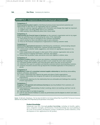 166 Part Three Developing the Salesforce
EXHIBIT 6.2 Competencies of Successful Salespeople (Continued)
Competency 2
Listening beyond product needs by identifying business process improvement potential and
opportunities to add value to my organization and our customers.
4. I keep the customer regularly updated with information and changes that might be important.
5. I suggest ways I can bring added value to our customers.
6. I help customers think differently about their future needs.
Competency 3
Understanding the financial impact of decisions on the customer’s organization and on my organ-
ization by quantifying and communicating the value of the relationship.
7. I look actively for ways to contribute to the customer’s profitability.
8. I search actively for more cost-effective ways to serve customers.
9. I focus on the financial consequences of approaches to meeting customer needs.
Competency 4
Orchestrating organizational resources by identifying key contributors; communicating relevant
information; and building collaborative, customer-focused relationships.
10. I communicate customer needs, suggestions, and concerns to appropriate resources in my
organization.
11. I work cooperatively with people in other parts of the customer organization who can be
useful sources of ongoing information, resources, and support.
12. I ensure that my product, sales, and service units work together to deliver value.
Competency 5
Consultative problem solving to create new solutions, customized products and services, and
paradigm changes while being willing and able to work outside the norm when necessary.
13. I anticipate possible problems and invite discussion about how they can be overcome.
14. I determine the cause of a problem and identify constraints before recommending a solution.
15. I propose innovative solutions that go beyond the immediate application of the product or
service.
Competency 6
Establishing a vision of a committed customer/supplier relationship by identifying value-adding
products, processes, and services.
16. I create a relationship that supports the goals and values of both organizations.
17. I develop relationships that recognize the needs of all contributing functions in both
organizations.
18. I communicate objectives for the relationship that are achievable and challenge the creativity
of both organizations.
Competency 7
Engaging in self-appraisal and continuous learning by securing feedback from customers, col-
leagues, and managers.
19. I demonstrate an understanding of what is working, what is not working, and how I can do
things differently.
20. I stay up-to-date in my field of expertise.
21. I ask for and welcome feedback to assess my performance and the degree to which I am meet-
ing expectations.
Product Knowledge
Salespeople must have thorough product knowledge, including its benefits, applica-
tions, competitive strengths, and limitations. Product knowledge may need updating in
the event of new product development, product modification, product deletions, or the
development of new applications for the product.
Source: Dr. Bernard L. Rosenbaum, “Do You Have the Skills for 21st Century Selling? Rate Yourself With This Exercise”American
Salesman 45 (July 2000): 24–30. Reprinted by kind permission of the author.
31451_06_ch6_p159-184.qxd 16/03/05 19:33 PM Page 166
 