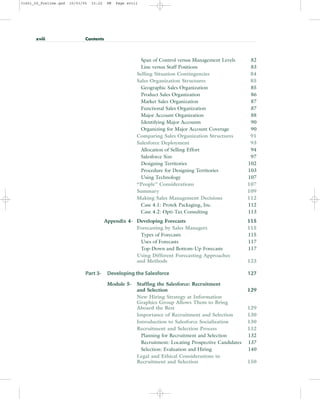 Span of Control versus Management Levels 82
Line versus Staff Positions 83
Selling Situation Contingencies 84
Sales Organization Structures 85
Geographic Sales Organization 85
Product Sales Organization 86
Market Sales Organization 87
Functional Sales Organization 87
Major Account Organization 88
Identifying Major Accounts 90
Organizing for Major Account Coverage 90
Comparing Sales Organization Structures 91
Salesforce Deployment 93
Allocation of Selling Effort 94
Salesforce Size 97
Designing Territories 102
Procedure for Designing Territories 103
Using Technology 107
“People” Considerations 107
Summary 109
Making Sales Management Decisions 112
Case 4.1: Protek Packaging, Inc. 112
Case 4.2: Opti-Tax Consulting 113
Appendix 4- Developing Forecasts 115
Forecasting by Sales Managers 115
Types of Forecasts 115
Uses of Forecasts 117
Top-Down and Bottom-Up Forecasts 117
Using Different Forecasting Approaches
and Methods 123
Part 3- Developing the Salesforce 127
Module 5- Staffing the Salesforce: Recruitment
and Selection 129
New Hiring Strategy at Information
Graphics Group Allows Them to Bring
Aboard the Best 129
Importance of Recruitment and Selection 130
Introduction to Salesforce Socialization 130
Recruitment and Selection Process 132
Planning for Recruitment and Selection 132
Recruitment: Locating Prospective Candidates 137
Selection: Evaluation and Hiring 140
Legal and Ethical Considerations in
Recruitment and Selection 150
xviii Contents
31451_00_Prelims.qxd 15/03/05 15:22 PM Page xviii
 