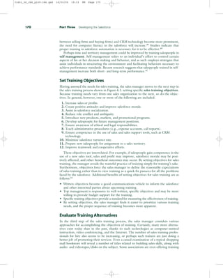 between selling firms and buying firms) and CRM technology become more prominent,
the need for computer literacy in the salesforce will increase.39
Studies indicate that
proper training in salesforce automation is necessary for it to be effective.40
Perhaps time and territory management could be improved by training salespeople in
self-management. Self-management refers to an individual’s effort to control certain
aspects of his or her decision making and behavior, and as such employs strategies that
assist individuals in structuring the environment and facilitating behaviors necessary to
achieve performance standards. Recent research suggests that salespeople trained in self-
management increase both short- and long-term performance.41
Set Training Objectives
Having assessed the needs for sales training, the sales manager moves to the next step in
the sales training process shown in Figure 6.1: setting specific sales training objectives.
Because training needs vary from one sales organization to the next, so do the objec-
tives. In general, however, one or more of the following are included.
1. Increase sales or profits.
2. Create positive attitudes and improve salesforce morale.
3. Assist in salesforce socialization.
4. Reduce role conflict and ambiguity.
5. Introduce new products, markets, and promotional programs.
6. Develop salespeople for future management positions.
7. Ensure awareness of ethical and legal responsibilities.
8. Teach administrative procedures (e.g., expense accounts, call reports).
9. Ensure competence in the use of sales and sales support tools, such as CRM
technology.
10. Minimize salesforce turnover rate.
11. Prepare new salespeople for assignment to a sales territory.
12. Improve teamwork and cooperative efforts.
These objectives are interrelated. For example, if salespeople gain competence in the
use of a new sales tool, sales and profit may improve, salesforce morale may be posi-
tively affected, and other beneficial outcomes may occur. By setting objectives for sales
training, the manager avoids the wasteful practice of training simply for training’s sake.
Furthermore, objectives force the sales manager to define the reasonable expectations
of sales training rather than to view training as a quick-fix panacea for all the problems
faced by the salesforce. Additional benefits of setting objectives for sales training are as
follows:42
• Written objectives become a good communications vehicle to inform the salesforce
and other interested parties about upcoming training.
• Top management is responsive to well-written, specific objectives and may be more
willing to provide budget support for the training.
• Specific training objectives provide a standard for measuring the effectiveness of training.
• By setting objectives, the sales manager finds it easier to prioritize various training
needs, and the proper sequence of training becomes more apparent.
Evaluate Training Alternatives
In the third step of the sales training process, the sales manager considers various
approaches for accomplishing the objectives of training. Certainly, many more alterna-
tives exist today than in the past, thanks to such technologies as computer-assisted
instruction, video conferencing, and the Internet. The number of sales training profes-
sionals for hire also seems to be increasing, or perhaps such trainers are just doing a
better job of promoting their services. Even a casual examination of a typical shopping
mall bookstore will reveal a number of titles related to building sales skills, along with
audio- and videotapes/disks on the subject. Some associations are even offering training
170 Part Three Developing the Salesforce
31451_06_ch6_p159-184.qxd 16/03/05 19:33 PM Page 170
 
