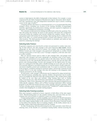 courses to help improve the skills of salespeople in their industry. For example, a course
cosponsored by the Safety Equipment Manufacturers Agents Association allows distrib-
utor reps, manufacturer reps, and independent manufacturer reps to attend a weeklong
course on the topic of safety.43
Critiquing all these alternatives is a monumental job, so it is recommended that fairly
stringent criteria, including cost, location of the training, flexibility of prepackaged
materials, opportunity for reinforcement training, and time required to implement an
alternative, be established for preliminary screening.
The evaluation of alternatives for training inevitably leads to three key questions. First,
who will conduct the training? An answer to this question will require the consideration
of internal (within the company) and external (outside the company) trainers. The sec-
ond question deals with location for the training. Sales training may be conducted in the
field, in the office, at a central training location, at hotels and conference centers, or at
other locations. The third question is which method (or methods) and media are best
suited for conducting the training?
Selecting Sales Trainers
In general, companies rely most heavily on their own personnel to conduct sales train-
ing. In this endeavor, the sales manager is the most important sales trainer. Senior
salespeople are also often involved as trainers. For example, beer brewing company
Molson Canada uses both managers and experienced salespeople to conduct formal
training sessions three or four days a year.44 In larger companies, a full-time sales train-
er is often available.
Why are internal sources used so often in sales training? First, and perhaps most
important, sales managers and senior salespeople are intimately aware of job require-
ments and can communicate in very specific terms to the sales trainee. However, outside
consultants may be only superficially informed about a specific sales job and often offer
generic sales training packages. Second, sales managers are the logical source for train-
ing to be conducted in the field, where valuable learning can occur with each sales call.
It is extremely difficult to turn field training over to external trainers. Finally, using inter-
nal trainers simplifies control and coordination tasks. It is easier to control the content
of the program, coordinate training for maximum impact, and provide continuity for the
program when it is the sales manager who does the training or who designates other
company personnel to do the training.
At some point, a sales manager’s effectiveness may be improved by using external train-
ers. Internal resources, including time, expertise, facilities, and personnel, may be insuffi-
cient to accomplish the objectives of the sales training program. Also, outside trainers might
be looked to for new ideas and methods. Large training firms such as Forum
(http:/
/www.forum.com), Sales Performance International (www.SPISales.com), and U.S.
Learning Inc. (http:/
/www. uslearning.com) often customize their generic programs for use
within specific companies. Others, such as Wilson Learning Corporation, deliver training
programs via the Web that include interactive stories, tutorials, interactive questions, online
exercises, role plays, games, summaries, and post-tests.45
Exhibit 6.546
outlines attributes to
consider when shopping for an outside training program.
Selecting Sales Training Locations
Most sales training is conducted in home, regional, or field offices of the sales organi-
zation. Manufacturing plants are also popular training sites, and some firms use non-
company sites such as hotels or conference centers to conduct training.
Central training facilities are another possibility, used extensively by Noxell Corporation,
Xerox, IBM, General Electric, Armstrong World Industries, and scores of other large firms.
One of the largest training facilities in the country is Xerox Document University, located
on the banks of the Potomac River in Leesburg, Virginia. At this facility, trainees stay in
dormlike confines while being indoctrinated into the company.
As video broadcasting and teleconferencing become more prevalent, many firms are
enjoying some of the benefits of a centralized training facility without incurring the
Module Six Continual Development of the Salesforce: Sales Training 171
31451_06_ch6_p159-184.qxd 16/03/05 19:33 PM Page 171
 