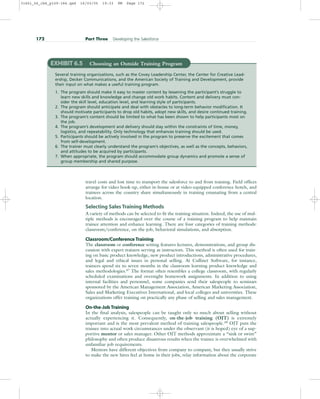 172 Part Three Developing the Salesforce
EXHIBIT 6.5 Choosing an Outside Training Program
Several training organizations, such as the Covey Leadership Center, the Center for Creative Lead-
ership, Decker Communications, and the American Society of Training and Development, provide
their input on what makes a useful training program.
1. The program should make it easy to master content by lessening the participant’s struggle to
learn new skills and knowledge and change old work habits. Content and delivery must con-
sider the skill level, education level, and learning style of participants.
2. The program should anticipate and deal with obstacles to long-term behavior modification. It
should motivate participants to drop old habits, adopt new skills, and desire continued training.
3. The program’s content should be limited to what has been shown to help participants most on
the job.
4. The program’s development and delivery should stay within the constraints of time, money,
logistics, and repeatability. Only technology that enhances training should be used.
5. Participants should be actively involved in the program to preserve the excitement that comes
from self-development.
6. The trainer must clearly understand the program’s objectives, as well as the concepts, behaviors,
and attitudes to be acquired by participants.
7. When appropriate, the program should accommodate group dynamics and promote a sense of
group membership and shared purpose.
travel costs and lost time to transport the salesforce to and from training. Field offices
arrange for video hook-up, either in-house or at video-equipped conference hotels, and
trainees across the country share simultaneously in training emanating from a central
location.
Selecting Sales Training Methods
A variety of methods can be selected to fit the training situation. Indeed, the use of mul-
tiple methods is encouraged over the course of a training program to help maintain
trainee attention and enhance learning. There are four categories of training methods:
classroom/conference, on-the-job, behavioral simulations, and absorption.
Classroom/Conference Training
The classroom or conference setting features lectures, demonstrations, and group dis-
cussion with expert trainers serving as instructors. This method is often used for train-
ing on basic product knowledge, new product introductions, administrative procedures,
and legal and ethical issues in personal selling. At Cullinet Software, for instance,
trainees spend six to seven months in the classroom learning product knowledge and
sales methodologies.47 The format often resembles a college classroom, with regularly
scheduled examinations and overnight homework assignments. In addition to using
internal facilities and personnel, some companies send their salespeople to seminars
sponsored by the American Management Association, American Marketing Association,
Sales and Marketing Executives International, and local colleges and universities. These
organizations offer training on practically any phase of selling and sales management.
On-the-Job Training
In the final analysis, salespeople can be taught only so much about selling without
actually experiencing it. Consequently, on-the-job training (OJT) is extremely
important and is the most prevalent method of training salespeople.48 OJT puts the
trainee into actual work circumstances under the observant (it is hoped) eye of a sup-
portive mentor or sales manager. Other OJT methods approximate a “sink or swim”
philosophy and often produce disastrous results when the trainee is overwhelmed with
unfamiliar job requirements.
Mentors have different objectives from company to company, but they usually strive
to make the new hires feel at home in their jobs, relay information about the corporate
31451_06_ch6_p159-184.qxd 16/03/05 19:33 PM Page 172
 