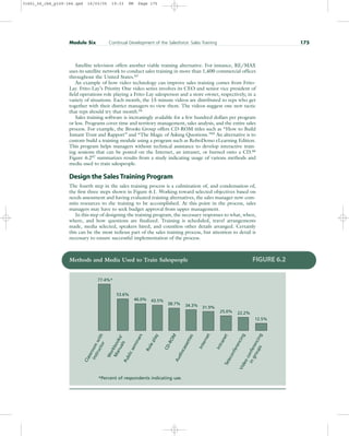 Satellite television offers another viable training alternative. For instance, RE/MAX
uses its satellite network to conduct sales training in more than 1,400 commercial offices
throughout the United States.63
An example of how video technology can improve sales training comes from Frito-
Lay. Frito-Lay’s Priority One video series involves its CEO and senior vice president of
field operations role playing a Frito-Lay salesperson and a store owner, respectively, in a
variety of situations. Each month, the 15-minute videos are distributed to reps who get
together with their district managers to view them. The videos suggest one new tactic
that reps should try that month.64
Sales training software is increasingly available for a few hundred dollars per program
or less. Programs cover time and territory management, sales analysis, and the entire sales
process. For example, the Brooks Group offers CD-ROM titles such as “How to Build
Instant Trust and Rapport” and “The Magic of Asking Questions.”65 An alternative is to
custom-build a training module using a program such as RoboDemo eLearning Edition.
This program helps managers without technical assistance to develop interactive train-
ing sessions that can be posted on the Internet, an intranet, or burned onto a CD.66
Figure 6.267 summarizes results from a study indicating usage of various methods and
media used to train salespeople.
Design the Sales Training Program
The fourth step in the sales training process is a culmination of, and condensation of,
the first three steps shown in Figure 6.1. Working toward selected objectives based on
needs assessment and having evaluated training alternatives, the sales manager now com-
mits resources to the training to be accomplished. At this point in the process, sales
managers may have to seek budget approval from upper management.
In this step of designing the training program, the necessary responses to what, when,
where, and how questions are finalized. Training is scheduled, travel arrangements
made, media selected, speakers hired, and countless other details arranged. Certainly
this can be the most tedious part of the sales training process, but attention to detail is
necessary to ensure successful implementation of the process.
Module Six Continual Development of the Salesforce: Sales Training 175
Methods and Media Used to Train Salespeople FIGURE 6.2
C
l
a
s
s
r
o
o
m
w
i
t
h
i
n
s
t
r
u
c
t
o
r
W
o
r
k
b
o
o
k
s
/
M
a
n
u
a
l
s
P
u
b
l
i
c
s
e
m
i
n
a
r
s
R
o
l
e
p
l
a
y
C
D
-
R
O
M
A
u
d
i
o
c
a
s
s
e
t
t
e
s
I
n
t
e
r
n
e
t
I
n
t
r
a
n
e
t
T
e
l
e
c
o
n
f
e
r
e
n
c
i
n
g
V
i
d
e
o
c
o
n
f
e
r
e
n
c
i
n
g
i
n
g
r
o
u
p
s
77.4%*
53.6%
46.0% 43.5%
38.7% 34.3% 31.9%
25.0% 22.2%
12.5%
*Percent of respondents indicating use.
31451_06_ch6_p159-184.qxd 16/03/05 19:33 PM Page 175
 