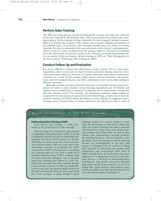 Perform Sales Training
The fifth step in the process, actually performing the training, may take only a fraction
of the time required by the previous steps. This is particularly true in better sales train-
ing programs. As the training is being conducted, the sales manager’s primary responsi-
bility is to monitor the progress of the trainees and to ensure adequate presentation of
the training topics. In particular, sales managers should assess the clarity of training
materials. It is also recommended that some assessment of the trainees’ continuing moti-
vation to learn be made. Feedback from the trainees might be solicited on everything
from the effectiveness of external trainers to the adequacy of the physical training site.
For an analysis of the performance of sales training at ADP, see “Sales Management in
the 21st Century: Performing Sales Training at ADP.”
Conduct Follow-Up and Evaluation
It is always difficult to measure the effectiveness of sales training. This is a long-stand-
ing problem, due in some cases to a lack of clearly stated sales training objectives. Even
with clearly stated objectives, however, it is hard to determine which future performance
variations are a result of sales training. Other factors, such as motivation, role percep-
tions, and environmental factors, may affect performance more or less than training in
different situations.
Although scientific precision cannot be hoped for, a reasonable attempt must never-
theless be made to assess whether current training expenditures are worthwhile and
whether future modification is warranted. Evaluations can be made before, during, and
after the training occurs.68
For example, the pretraining evaluation might include an
examination for sales trainees to assess their level of knowledge, corroborate or deny the
need for training, and further define the objectives of the training. As suggested earlier,
training can be evaluated while it is being conducted, and adjustments may be made at
176 Part Three Developing the Salesforce
S a l e s m a n a g e m e n t i n t h e 2 1 s t c e n t u r y
Performing Sales Training at ADP
Jason Karem, sales manager at ADP, com-
ments on the performance of sales training:
From the time one is hired for a sales position
at Automatic Data Processing (ADP), he or she
is constantly trained not only on individual sell-
ing skills, buy also on ADP’s product set. In fact,
ADP places so much energy and resources on new
sales associates that it takes two years before that
individual associate is profitable for ADP.
A majority of ADP’s training prior to attending
our corporate office for two weeks is made up of
computer-based training (CBT), webinars, and
role plays with sales managers. One of the most
important training tools offered by ADP ini-
tially, which becomes even more valuable through
a sales associate’s career, is a Web site totally ded-
icated to any topic an associate might uncover in
the field. From specific ideas for how to get in the
door with a prospect to going through a quick
training module on a specific product or solu-
tion, the information is right at one’s fingertips.
After the initial training takes place, associates
are trained two to three times each month on spe-
cific product and selling skills. In most of these
sessions, sales representatives actually facilitate
the training themselves. This accomplishes a cou-
ple things. First, the associate giving the training
becomes very knowledgeable on the topic and
becomes a “champion” for the product or selling
skill. Secondly, it really helps each associate with
preparation and presentation skills, both of
which will help him or her in the field. Even more
important to a salesperson’s success in any com-
pany, however, is the desire to continuously learn
and improve. Most of this comes from self-study
and is done outside of the normal 8 A.M. to 5 P.M.
selling time. Quite honestly, what makes a sales-
person successful is not what they do between 8–5,
it is what they do before 8 and after 5.
31451_06_ch6_p159-184.qxd 16/03/05 19:34 PM Page 176
 